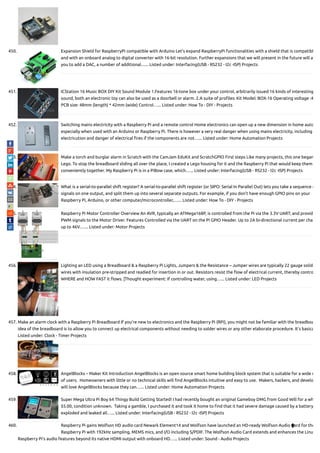 450. Expansion Shield for RaspberryPi compatible with Arduino Let’s expand RaspberryPi functionalities with a shield that is compatibl
and with an onboard analog to digital converter with 16-bit resolution. Further expansions that we will present in the future will a
you to add a DAC, a number of additional…... Listed under: Interfacing(USB - RS232 - I2c -ISP) Projects
451. ICStation 16 Music BOX DIY Kit Sound Module 1.Features 16-tone box under your control, arbitrarily issued 16 kinds of interesting
sound, both an electronic toy can also be used as a doorbell or alarm. 2.A suite of pro les: Kit Model: BOX-16 Operating voltage :4
PCB size: 48mm (length) * 42mm (wide) Control…... Listed under: How To - DIY - Projects
452. Switching mains electricity with a Raspberry Pi and a remote control Home electronics can open up a new dimension in home auto
especially when used with an Arduino or Raspberry Pi. There is however a very real danger when using mains electricity, including
electricution and danger of electrical res if the components are not…... Listed under: Home Automation Projects
453. Make a torch and burglar alarm in Scratch with the CamJam EduKit and ScratchGPIO First steps Like many projects, this one began
Lego. To stop the breadboard sliding all over the place, I created a Lego housing for it and the Raspberry Pi that would keep them
conveniently together. My Raspberry Pi is in a PiBow case, which…... Listed under: Interfacing(USB - RS232 - I2c -ISP) Projects
454. What is a serial-to-parallel shift register? A serial-to-parallel shift register (or SIPO: Serial In Parallel Out) lets you take a sequence o
signals on one output, and split them up into several separate outputs. For example, if you don’t have enough GPIO pins on your
Raspberry Pi, Arduino, or other computer/microcontroller,…... Listed under: How To - DIY - Projects
455. Raspberry Pi Motor Controller Overview An AVR, typically an ATMega168P, is controlled from the Pi via the 3.3V UART, and provid
PWM signals to the Motor Driver. Features Controlled via the UART on the Pi GPIO Header. Up to 2A bi-directional current per cha
up to 46V.…... Listed under: Motor Projects
456. Lighting an LED using a Breadboard & a Raspberry Pi Lights, Jumpers & the Resistance – Jumper wires are typically 22 gauge solid-
wires with insulation pre-stripped and readied for insertion in or out. Resistors resist the ow of electrical current, thereby contro
WHERE and HOW FAST it ows. [Thought experiment: If controlling water, using…... Listed under: LED Projects
457. Make an alarm clock with a Raspberry Pi Breadboard If you’re new to electronics and the Raspberry Pi (RPi), you might not be familiar with the breadboa
idea of the breadboard is to allow you to connect up electrical components without needing to solder wires or any other elaborate procedure. It’s basica
Listed under: Clock - Timer Projects
458. AngelBlocks – Maker Kit Introduction AngelBlocks is an open source smart home building block system that is suitable for a wide r
of users.  Homeowners with little or no technical skills will nd AngelBlocks intuitive and easy to use.  Makers, hackers, and develo
will love AngelBlocks because they can…... Listed under: Home Automation Projects
459. Super Mega Ultra Pi Boy 64 Thingy Build Getting Started! I had recently bought an original Gameboy DMG from Good Will for a wh
$5.00, condition unknown.  Taking a gamble, I purchased it and took it home to nd that it had severe damage caused by a battery
exploded and leaked all…... Listed under: Interfacing(USB - RS232 - I2c -ISP) Projects
460. Raspberry Pi gains Wolfson HD audio card Newark Element14 and Wolfson have launched an HD-ready Wolfson Audio Card for the
Raspberry Pi with 192kHz sampling, MEMS mics, and I/O including S/PDIF. The Wolfson Audio Card extends and enhances the Linu
Raspberry Pi’s audio features beyond its native HDMI output with onboard HD…... Listed under: Sound - Audio Projects

 