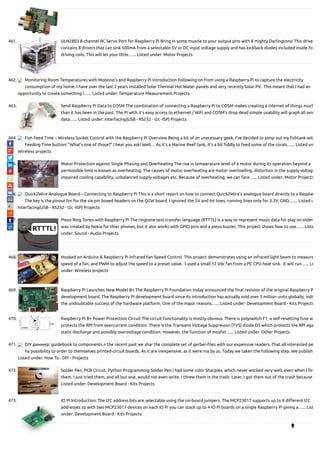 461. ULN2803 8-channel RC Servo Port for Raspberry Pi Bring in some muscle to your output pins with 8 mighty Darlingtons! This drive
contains 8 drivers that can sink 500mA from a selectable 5V or DC input voltage supply and has kickback diodes included inside fo
driving coils. This will let your little…... Listed under: Motor Projects
462. Monitoring Room Temperatures with Moteino’s and Raspberry Pi Introduction Following on from using a Raspberry Pi to capture the electricity
consumption of my home, I have over the last 2 years installed Solar Thermal Hot Water panels and very recently Solar PV.  This meant that I had an
opportunity to create something I…... Listed under: Temperature Measurement Projects
463. Send Raspberry Pi Data to COSM The combination of connecting a Raspberry Pi to COSM makes creating a internet of things much
than it has been in the past. The Pi with it's easy access to ethernet / WiFi and COSM's drop dead simple usability will graph all sen
data…... Listed under: Interfacing(USB - RS232 - I2c -ISP) Projects
464. Fish Feed Time – Wireless Socket Control with the Raspberry Pi Overview Being a bit of an unecessary geek, I’ve decided to pimp out my shtank wit
Feeding Time button! “What’s one of those?” I hear you ask! Well… As it’s a Marine Reef tank, it’s a bit ddly to feed some of the corals…... Listed un
Wireless projects
465. Motor Protection against Single Phasing and Overheating The rise in temperature level of a motor during its operation beyond a
permissible limit is known as overheating. The causes of motor overheating are motor overloading, distortion in the supply voltage
impaired cooling capability, unbalanced supply voltages etc. Because of overheating, we can face…... Listed under: Motor Projects
466. Quick2Wire Analogue Board – Connecting to Raspberry Pi This is a short report on how to connect Quick2Wire’s analogue board directly to a Raspbe
The key is the pinout for for the six-pin boxed headers on the Q2W board. I ignored the 5V and Int lines, running lines only for 3.3V, GND,…... Listed u
Interfacing(USB - RS232 - I2c -ISP) Projects
467. Piezo Ring Tones with Raspberry Pi The ringtone text transfer language (RTTTL) is a way to represent music data for play on older
was created by Nokia for thier phones, but it also works with GPIO pins and a piezo buzzer. This project shows how to use…... Liste
under: Sound - Audio Projects
468. Hooked on Arduino & Raspberry Pi Infrared Fan Speed Control  This project demonstrates using an infrared light beam to measure
speed of a fan, and PWM to adjust the speed to a preset value.  I used a small 12 Vdc fan from a PC CPU heat sink.  It will run…... Li
under: Wireless projects
469. Raspberry Pi Launches New Model B+ The Raspberry Pi Foundation today announced the nal revision of the original Raspberry P
development board. The Raspberry Pi development board since its introduction has actually sold over 3 million units globally, indi
the undoubtable success of the hardware platform. One of the major reasons…... Listed under: Development Board - Kits Projects
470. Raspberry Pi B+ Power Protection Circuit The circuit functionality is mostly obvious. There is polyswitch F1, a self-resetting fuse w
protects the RPI from overcurrent condition. There is the Transient Voltage Suppressor (TVS) diode D5 which protects the RPI aga
static discharge and possibly overvoltage condition. However, the function of mosfet…... Listed under: Other Projects
471. DIY диммер: guidebook to components n the recent past we shar the complete set of gerber- les with our expensive readers. That all interested pe
ha possibility to order to themselves printed-circuit boards. As it are inexpensive, as it were ma by us. Today we taken the following step. We publish
Listed under: How To - DIY - Projects
472. Solder Pen, PCB Circuit, Python Programming Solder Pen I had some color Sharpies, which never worked very well, even when I rs
them. I just tried them, and all but one, would not even write. I threw them in the trash. Later, I got them out of the trash because…
Listed under: Development Board - Kits Projects
473. IO Pi Introduction: The I2C address bits are selectable using the on-board jumpers. The MCP23017 supports up to 8 di erent I2C
addresses so with two MCP23017 devices on each IO Pi you can stack up to 4 IO Pi boards on a single Raspberry Pi giving a…... List
under: Development Board - Kits Projects

 