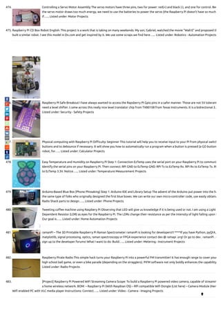 474. Controlling a Servo Motor Assembly The servo motors have three pins, two for power: red(+) and black (-), and one for control. Bec
the servo motor draws too much energy, we need to use the batteries to power the servo (the Raspberry Pi doesn't have so much
if…... Listed under: Motor Projects
475. Raspberry Pi CD Box Robot English: This project is a work that is taking on many weekends. My son, Gabriel, watched the movie "Wall-E" and proposed th
built a similar robot. I see this model in Dx.com and get inspired by it. We use some scraps we nd here…... Listed under: Robotics - Automation Projects
476. Raspberry PI Safe Breakout I have always wanted to access the Rapsberry PI Gpio pins in a safer manner. Those are not 5V tolerant
need a level shifter. I came across this really nice level translator chip from TXB0108 from Texas Instruments. It is a bidrectional 3.3
Listed under: Security - Safety Projects
477. Physical computing with Raspberry Pi Di culty: beginner This tutorial will help you to receive input to your Pi from physical switch
buttons and to debounce if necessary. It will show you how to automatically run a program when a button is pressed (a GO button
robot, for…... Listed under: Calculator Projects
478. Easy Temperature and Humidity on Raspberry Pi Step 1: Connection EzTemp uses the serial port on your Raspberry Pi to communi
Identify the serial pins on your Raspberry Pi. Then connect: RPi GND to EzTemp GND. RPi Tx to EzTemp Rx. RPi Rx to EzTemp Tx. RP
to EzTemp 3.3V. Notice…... Listed under: Temperature Measurement Projects
479. Arduino-Based Blue Box (Phone Phreaking) Step 1: Arduino IDE and Library Setup The advent of the Arduino put power into the ha
the same type of folks who originally designed the rst blue boxes. We can write our own micro-controller code, use easily obtaina
Radio Shack parts to design…... Listed under: Phone Projects
480. Tweeting co ee machine using Raspbery Pi Observing that LED will give us knowledge if it is being used or not. I am using a Light
Dependent Resistor (LDR) as eyes for the Raspberry Pi. The LDRs change their resistance as per the intensity of light falling upon t
Our goal is…... Listed under: Home Automation Projects
481. ramanPi – The 3D Printable Raspberry Pi Raman Spectrometer ramanPi is looking for developers!!! ****If you have Python, pyQt4,
matplotlib, signal processing, optics, raman spectroscopy or FPGA experience contact dev @ ramapi .org! Or go to dev . ramanPi . o
sign up to the developer forums! What I want to do: Build…... Listed under: Metering - Instrument Projects
482. Raspberry Pirate Radio This simple hack turns your Raspberry Pi into a powerful FM transmitter! It has enough range to cover your
high school ball game, or even a bike parade (depending on the stragglers). PiFM software not only boldly enhances the capability
Listed under: Radio Projects
483. [Project] Raspberry Pi Powered WiFi Streaming Camera Scope: To build a Raspberry Pi powered video camera, capable of streamin
a home wireless network. BOM: – Raspberry Pi (With Raspbian OS) – RPi compatible Wi Dongle (List here) – Camera Module (Here
Wi enabled PC with VLC media player Instructions: Connect…... Listed under: Video - Camera - Imaging Projects

 