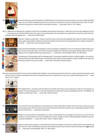 484. Browse Anonymously with a DIY Raspberry Pi VPN/TOR Router Surf the Internet securely with your very own portable WiFi VPN/T
router. You can con gure a Raspberry Pi with Linux and some extra software to connect to a VPN server of your choice. The VPN
connection encrypts your internet tra c so that hackers and spies…... Listed under: How To - DIY - Projects
485. PWMcontrol on Raspberry Pi: installation and rst test on Hatalógico board Vendor's Description:  Finally I got my rst test with Hatalógico and it loo
promising: just out of the box PWM working. That means servos working right in the same platform as a powerful linux board! If you don't know the
Hatalógico board for Raspberry Pi,…... Listed under: PWM Projects
486. ”beet box” raspberry pi style Step 1: Thing you need the thing's you will need, Any vegetable that is able to t inside a hole raspbe
power supply audio ampli er capacitive sensing board wooden enclosure (like on the image above) Step 2: Image if components th
are all the…... Listed under: Home Automation Projects
487. Getting Started with Phidgets on the Raspberry Pi This instructable is an adaptation of one of our blog posts. Before beginning, yo
want to have a few things in place. You’ll need: A functioning Raspberry Pi (obviously). A separately powered USB hub, since the
Raspberry Pi isn't capable of delivering enough power on…... Listed under: Interfacing(USB - RS232 - I2c -ISP) Projects
488. Controlling your Christmas lights with Text Messages Step 1: Components needed An Arduino Yun (Wi Enabled!) - You could use
another Arduino with a Wi Shield though. A Protoshield with (or without) a tiny breadboard a regular breadboard will work as we
will be less compact. If you want to solder…... Listed under: LED Projects, Wireless projects
489. How to drive Dynamixel AX-12A servos (with a RaspberryPi) I decided to use some Dynamixel AX-12A motors for a project, and ended up having to code
library for them, so I gured I would share what I learned. Despite being a bit more expensive, this motor has a couple of advantages over the…... Listed
How To - DIY - Projects
490. WiFi Enabled Arduino – Interfacing with web APIs Are you familiar with Arduino, but are looking for a little more connectivity in yo
projects? This Instructable goes over a new (and cheap) wireless module that has hit the embedded world hard - the ESP8266. This
module is a perfect way to hook…... Listed under: Wireless projects
491. Knit an LED Cu This instructable uses circuit knitting and is written speci cally for knitters. We'll cover how to create a circuit tha
blue and yellow LEDs, with instructions for hand and machine knitting. Electronic machine users can download the pattern le bel
CNC print the knitting.…... Listed under: LED Projects
492. Raspberry Pi remote webcam This will allow you to create a remote webcam for your Raspberry Pi so that you can view it from any
computer on the local network. For this instructable you will need: • Raspberry Pi with an Whezzy Raspbian installed and internet
connection established •…... Listed under: Video - Camera - Imaging Projects
493. Adding an external power supply to a cheap USB hub One day I found myself in the need for a USB hub with an eternal power supp
when I went to a shop I veri ed they can be quite more expensive than the ones that don’t have external power supply. No big de
“I’ll…... Listed under: Interfacing(USB - RS232 - I2c -ISP) Projects

 