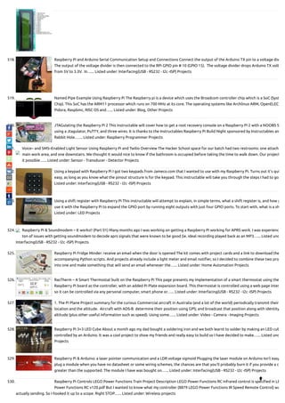 518. Raspberry Pi and Arduino Serial Communication Setup and Connections Connect the output of the Arduino TX pin to a voltage div
The output of the voltage divider is then connected to the RPi GPIO pin # 10 (GPIO 15).  The voltage divider drops Arduino TX volt
from 5V to 3.3V.  In…... Listed under: Interfacing(USB - RS232 - I2c -ISP) Projects
519. Named Pipe Example Using Raspberry Pi The Raspberry pi is a device which uses the Broadcom controller chip which is a SoC (Syst
Chip). This SoC has the ARM11 processor which runs on 700 MHz at its core. The operating systems like Archlinux ARM, OpenELEC
Pidora, Raspbmc, RISC OS and…... Listed under: Blog, Other Projects
520. JTAGulating the Raspberry Pi 2 This instructable will cover how to get a root recovery console on a Raspberry Pi 2 with a NOOBS S
using a Jtagulator, PuTTY, and three wires. It is thanks to the Instructables Raspberry Pi Build Night sponsored by Instructables an
Rabbit Hole.…... Listed under: Raspberry Programmer Projects
521. Voice– and SMS–Enabled Light Sensor Using Raspberry Pi and Twilio Overview The Hacker School space for our batch had two restrooms: one attache
main work area, and one downstairs. We thought it would nice to know if the bathroom is occupied before taking the time to walk down. Our project
it possible…... Listed under: Sensor - Transducer - Detector Projects
522. Using a keypad with Raspberry Pi I got two keypads from Jameco.com that I wanted to use with my Raspberry Pi. Turns out it's qui
easy, as long as you know what the pinout structure is for the keypad. This instructable will take you through the steps I had to go
Listed under: Interfacing(USB - RS232 - I2c -ISP) Projects
523. Using a shift register with Raspberry Pi This instructable will attempt to explain, in simple terms, what a shift register is, and how y
use it with the Raspberry Pi to expand the GPIO port by running eight outputs with just four GPIO ports. To start with, what is a sh
Listed under: LED Projects
524. Raspberry Pi & Soundmodem – It works!! (Part 01) Many months ago I was working on getting a Raspberry Pi working for APRS work. I was experienc
ton of issues with getting soundmodem to decode aprs signals that were known to be good (ie. ideal recording played back as an MP3…... Listed und
Interfacing(USB - RS232 - I2c -ISP) Projects
525. Raspberry Pi Fridge Minder: receive an email when the door is opened The kit comes with project cards and a link to download the
accompanying Python scripts. And projects already include a light meter and email noti er, so I decided to combine these two proj
into one and make something that will send an email whenever the…... Listed under: Home Automation Projects
526. RasTherm – A Smart Thermostat built on the Raspberry Pi This page presents my implementation of a smart thermostat using the
Raspberry Pi board as the controller, with an added Pi Plate expansion board. This thermostat is controlled using a web page inter
so it can be controlled via any personal computer, smart phone or…... Listed under: Interfacing(USB - RS232 - I2c -ISP) Projects
527. 1. The Pi Plane Project summary for the curious Commercial aircraft in Australia (and a lot of the world) periodically transmit their
location and the altitude.  Aircraft with ADS-B  determine their position using GPS; and broadcast that position along with identity
altitude (plus other useful information such as speed). Using some…... Listed under: Video - Camera - Imaging Projects
528. Raspberry Pi 3×3 LED Cube About a month ago my dad bought a soldering iron and we both learnt to solder by making an LED cub
controlled by an Arduino. It was a cool project to show my friends and really easy to build so I have decided to make…... Listed und
Projects
529. Raspberry Pi & Arduino: a laser pointer communication and a LDR voltage sigmoid Plugging the laser module on Arduino Isn’t easy
plug a module when you have no datasheet or some wiring schemes, the chances are that you’ll probably burn it if you provide a c
greater than the supported. The module I have was bought on…... Listed under: Interfacing(USB - RS232 - I2c -ISP) Projects
530. Raspberry Pi Controls LEGO Power Functions Train Project Description LEGO Power Functions RC infrared control is speci ed in LE
Power Functions RC v120.pdf But I wanted to know what my controller (8879 LEGO Power Functions IR Speed Remote Control) wa
actually sending. So I hooked it up to a scope. Right STOP…... Listed under: Wireless projects

 