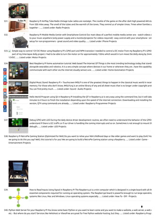 531. Raspberry Pi AirPlay Tube Radio Vintage tube radios are nostalgic. The crackle of the game on the after dark high powered AM sta
from 500 miles away. The smell of the tubes and the warmth of the tones. They remind us of simpler times. Times when families sa
together -…... Listed under: Radio Projects
532. Raspberry Pi Mobile Media Center with Smartphone Control Our main ideas of a perfect mobile media center are: - watch videos o
to your music anywhere (only power supply and a monitor/projector for videos required) - easy control with your smartphone - sim
setup for non-programmers - great sound and video quality…... Listed under: Phone Projects
533. Simple way to control 12V DC Motor using Raspberry Pi’s GPIO port and NPN transistor I needed to control a DC motor from my Raspberry Pi’s GPIO
part of my time-lapse dolly project. I had to be able to turn the motor on for approximately 150ms which would in turn move the dolly along by 3mm
12VDC…... Listed under: Motor Projects
534. Best Raspberry Pi home automation tutorial: Web based The Internet Of Things is the most trending technology today that stands
alongside wearables and robotics. It is a very simple concept where devices in our home or wherever they are , have the capability
communicate with each other via the internet.Usually sensors are…... Listed under: Home Automation Projects
535. Digital Music Stand: Raspberry Pi + Touchscreen IMSLP is one of the greatest things to happen in the classical music world in recen
memory. For those who don't know, IMSLP.org is an online library of any and all sheet music that is no longer under copyright prot
You can nd pretty much…... Listed under: Sound - Audio Projects
536. Hello World Program using Qt in Raspberry Pi Installing the QT in Raspberry pi is very easy using the command line, but it will take
minutes to 4 hours to nish the installation depending upon the speed of the internet connection. Downloading and installing the
version, QT4 using commands are already…... Listed under: Raspberry Programmer Projects
537. Debug GPIO with LED During the daily device driver development routine, we often need to understand the behavior of the GPIO
understand if there is I2C tra c or if our driver is handling the coming interrupts and so on. Sometimes is not enough to mount th
debugfs…... Listed under: LED Projects
538. Raspberry Pi RetroPie Gaming Station (Optimized for N64) Do you want to relive your N64 childhood days or like older games and want to play Zork? How
we going to do this you say? Well, this tutorial is for you! We are going to build a RetroPie Gaming station using a Raspberry…... Listed under: Game -
Entertainment Projects
539. How to Read Inputs Using Signal in Raspberry Pi The Raspberry pi is a mini computer which is designed in a single board with all th
essential components required for running an operating system. The Raspberrypi board is powerful enough to run large operating
systems like Linux, Mac and Windows. Linux operating systems especially…... Listed under: How To - DIY - Projects
540. Python Web Server for your Raspberry Pi You know some basic Python or you want to learn some and you want to make a website, a web server, a web c
etc. - But where do you start? Services like Heliohost or Vlexofree are great for free Python website hosting, but they…... Listed under: Raspberry Progra

 