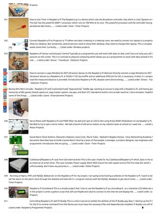 Projects
541. How to Use Timer in Raspberry Pi The Raspberry pi is a device which uses the Broadcom controller chip which is a SoC (System on C
This SoC has the powerful ARM11 processor which runs on 700 MHz at its core. This powerful processor and the controller having
peripherals like timers,…... Listed under: Clock - Timer Projects
542. Connect Raspberry Pi to Projector or TV When we have a meeting in a meeting room, we need to connect our laptop to a projecto
show our desktop. But sometimes, several persons need to show their desktop, they need to change their laptop. This is complex a
waste some time. Currently,…... Listed under: Wireless projects
543. Raspberry Pi Sensor and Actuator Control Typically as a programmer you will work with data on disk, and if you are lucky you will d
pictures on the screen. This is in contrast to physical computing which allows you as a programmer to work with data sensed in fro
real…... Listed under: Sensor - Transducer - Detector Projects
544. How to connect a Lego Mindstorms NXT Ultrasonic Sensor to the Raspberry Pi Abstract Directly connect a Lego Mindstorms NXT
Ultrasonic Sensor to a Raspberry Pi. A TCA9517 I2C bus bu er and an additional GPIO pin for SCL is necessary. A short C++ program
read the measured distance is provided. Introduction Raspberry Pi (Pi), despite some shortcomings,…... Listed under: Sensor - Tran
- Detector Projects
545. Bartop Mini Retro Arcade – Raspberry Pi and Customised Icade "Approaching" middle age, wanting an excuse to play with a Raspberry Pi, and having gre
memories of 80s games (mainly spectrum, sega master system, neo geo, and Atari ST) i decided to build a mini arcade machine / retro emulator. Hopeful
some of the things…... Listed under: Game - Entertainment Projects
546. Servo Motor with Raspberry Pi and PWM After my dad and I got an LED to dim using Pulse Width Modulation on my Raspberry Pi, w
decided to try to spin a servo motor.  We had a bunch of old servo motors on my robotics team at school so I used one…... Listed u
Motor Projects
547. Social Alarm Clock Authors: Alexandru Radovici, Ioana Culic, Maria Tudor - Wyliodrin Bogdan Doinea - Cisco Networking Academy T
document describes how to build a Social Alarm Clock by a team of ve people: a manager, a product designer, two engineers and
programmer. Introduction We are going…... Listed under: Clock - Timer Projects
548. Cubieboard/Raspberry Pi case from old external drive This is the case I made for my Cubieboard/Raspberry Pi which, back in the da
an external cd writer drive. This case includes: Power supply Silent HDD mount Fan with speed control The rst step (for which I,
unfortunately, don't have any pictures) is…... Listed under: Other Projects
549. Running an Nginx, PHP, and MySQL Webserver on the Raspberry Pi For my project, I am going to be hosting a website on the Raspberry Pi. I want to be
set the alarm on the alarm clock through the website and have the C++ program interact with the MySQL database to get alarm times.…... Listed under:
Timer Projects
550. Raspberry Pi Scoreboard This is a simple project that  tries to use the Raspberry Pi as a Scoreboard.. on a character LCD What we w
in this project is write a python script that will use httplib and rplcd to connect to the internet and display the…... Listed under: LC
Projects
551. Controlling Raspberry Pi with Pi Buddy This is a short tutorial to exhibit the abilities of the Pi Buddy app Step 1: Setting up the Pi In
for the Pi to receive command from the device you must have the necessary les and dependancies installed. Pi Buddy runs o of…
Listed under: Raspberry Programmer Projects 
 