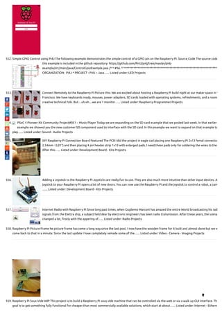 552. Simple GPIO Control using Pi4J The following example demonstrates the simple control of a GPIO pin on the Raspberry Pi. Source Code The source code
this example is included in the github repository: https://github.com/Pi4J/pi4j/tree/master/pi4j-
example/src/main/java/ControlGpioExample.java /* * #%L * ******************************************************************
ORGANIZATION : Pi4J * PROJECT : Pi4J :: Java…... Listed under: LED Projects
553. Connect Remotely to the Raspberry Pi Picture this: We are excited about hosting a Raspberry Pi build night at our maker space in S
Francisco. We have keyboards ready, mouses, power adapters, SD cards loaded with operating systems, refreshments, and a room
creative technical folk. But....uh-oh....we are 1 monitor…... Listed under: Raspberry Programmer Projects
554. PSoC 4 Pioneer Kit Community Project#051 – Music Player Today we are expanding on the SD card example that we posted last week. In that earlier
example we showed you the new customer SD component used to interface with the SD card. In this example we want to expand on that example to
play…... Listed under: Sound - Audio Projects
555. DIY Raspberry Pi Connection Board Featured The PCB I did the project in eagle cad placing one Raspberry Pi 2x13 femal connector
2.54mm - 0,01") and then placing 4 pin header strip 1x13 with enlarged pads. I need these pads only for soldering the wires to the
After this…... Listed under: Development Board - Kits Projects
556. Adding a Joystick to the Raspberry Pi Joysticks are really fun to use. They are also much more intuitive than other input devices. A
joystick to your Raspberry Pi opens a lot of new doors. You can now use the Raspberry Pi and the joystick to control a robot, a cam
…... Listed under: Development Board - Kits Projects
557. Internet Radio with Raspberry Pi Since long past times, when Gugliemo Marconi has amazed the entire World broadcasting his rad
signals from the Elettra ship, a subject held dear by electronic engineers has been radio transmission. After these years, the scena
changed a lot, rstly with the appering of…... Listed under: Radio Projects
558. Raspberry Pi Picture Frame he picture frame has come a long way since the last post. I now have the wooden frame for it built and almost done but we w
come back to that in a minute. Since the last update I have completely remade some of the…... Listed under: Video - Camera - Imaging Projects
559. Raspberry Pi Sous Vide WIP This project is to build a Raspberry Pi sous vide machine that can be controlled via the web or via a walk up GUI interface. Th
goal is to get something fully functional for cheaper than most commercially available solutions, which start at about…... Listed under: Internet - Etherne

 