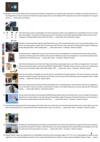 49. Windows 10 IoT Core for Adafruit SPI Touchscreen Run Windows 10 applications on an Adafruit SPi touchscreen for Raspberry Pi. Follow instructions to i
the display driver and touch. Story How it Works This project explains how to use the Adafruit PiTFT capacitive touch screen for Raspberry Pi. To support
screen, a…... Listed under: LCD Projects
50. Home Automation system using Raspberry Pi A Home Automation system using a Raspberry Pi 2 and Windows 10 IoT Core includin
App. Story Update 2: The project is still growing and a lot of new features are already implemented (like a Twitter-Client and the
integration of Telegram-Bots). Please check the GitHub…... Listed under: Home Automation Projects
51. Raspberry Pi Automated Plant Watering with Website Set up your Pi to automatically take care of a house plant by reading a moist
sensor and watering when needed. Story This post starts with two facts: I have a penchant for killing plants. People in Holland gro
things really well indoors. After reading about…... Listed under: Sensor - Transducer - Detector Projects
52. Possessed Portrait – Updated DIY jump scare portrait from scratch using Raspberry Pi 3 B, Python and AtmosFX Videos unliving
portraits.It's October again and I wanted to come up with a Halloween project using a Raspberry Pi. I saw a few haunted portraits
scattered here and there but none…... Listed under: Sensor - Transducer - Detector Projects
53. Real-Time Face Recognition: An End-to-End Project We will learn step by step, how to use a PiCam to recognize face in real-time.O
last tutorial exploring OpenCV, we learned AUTOMATIC VISION OBJECT TRACKING. Now we will use our PiCam to recognize faces
time, as you can see below: [video width="480" height="380"…... Listed under: Sensor - Transducer - Detector Projects
54. Smart Security Camera IoT Raspberry Pi security camera running OpenCV for object detection. The camera will send an email with
image of any objects it detects. Story Check out this video to see a summary of the build steps and the completed camera:   Buildin
Housing…... Listed under: Security - Safety Projects
55. Rover Rover Simple to get started yet in nitely expandable.There is something about robots that have captured my imagination a
as I can remember. They are my comfort zone whenever I embark on new Maker adventures; as soon as I get past the “blinking LED
project,…... Listed under: Robotics - Automation Projects
56. Amazon Alexa Controlling a Chromecast [OUTDATED] Having Amazon Alexa, via an Amazon Echo, control a Google Chromecast via
Raspberry Pi running a Python script. Story Doing the Impossible: Google Chromecast and Amazon Alexa Ever since the release of
Amazon Echo, people have been asking for One thing. --…... Listed under: Sensor - Transducer - Detector Projects
57. Smart Bartender Why spend lots of money going out for drinks when you can have your own smart personal bartender at your service right in your home
Story Tired of paying $12 for a small drink at the bars? Well be tired no more. You can have…... Listed under: Sensor - Transducer - Detector Projects
58. Windows IoT: Facial Recognition Door Build an automated door that unlocks itself using facial recognition.Home security systems
growing eld of projects for Makers. A self-built system is not only less expensive than a bulky professional installation, but it also
for total control and customization to suit your…... Listed under: Sensor - Transducer - Detector Projects
59. Walabot Mobile Trigger Use mobile phone to con g Walabot and de ne actions by sending trigger to IFTTT or turn on relays.Walabot can apply to many
applications.  But to adjust Walabot parameters ( Arena, angle and threshold value to detect ) is quite a tricky part.Walabot Trigger can help…... Listed u

 