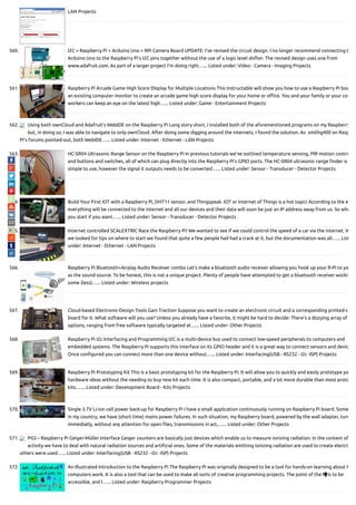 LAN Projects
560. I2C + Raspberry Pi + Arduino Uno + RPi Camera Board UPDATE: I’ve revised the circuit design. I no longer recommend connecting t
Arduino Uno to the Raspberry Pi’s I2C pins together without the use of a logic level shifter. The revised design uses one from
www.adafruit.com. As part of a larger project I’m doing right…... Listed under: Video - Camera - Imaging Projects
561. Raspberry Pi Arcade Game High Score DIsplay for Multiple Locations This Instructable will show you how to use a Raspberry Pi boa
an existing computer monitor to create an arcade game high score display for your home or o ce. You and your family or your co-
workers can keep an eye on the latest high…... Listed under: Game - Entertainment Projects
562. Using both ownCloud and Adafruit’s WebIDE on the Raspberry Pi Long story short, I installed both of the aforementioned programs on my Raspberry
but, in doing so, I was able to navigate to only ownCloud. After doing some digging around the internets, I found the solution. As  smithg400 on Rasp
Pi’s forums pointed-out, both WebIDE…... Listed under: Internet - Ethernet - LAN Projects
563. HC-SR04 Ultrasonic Range Sensor on the Raspberry Pi In previous tutorials we've outlined temperature sensing, PIR motion contro
and buttons and switches, all of which can plug directly into the Raspberry Pi's GPIO ports. The HC-SR04 ultrasonic range nder is
simple to use, however the signal it outputs needs to be converted…... Listed under: Sensor - Transducer - Detector Projects
564. Build Your First IOT with a Raspberry Pi, DHT11 sensor, and Thingspeak. IOT or Internet of Things is a hot topic! According to the e
everything will be connected to the internet and all our devices and their data will soon be just an IP address away from us. So whe
you start if you want…... Listed under: Sensor - Transducer - Detector Projects
565. Internet controlled SCALEXTRIC Race the Raspberry Pi! We wanted to see if we could control the speed of a car via the internet. W
we looked for tips on where to start we found that quite a few people had had a crack at it, but the documentation was all…... List
under: Internet - Ethernet - LAN Projects
566. Raspberry Pi Bluetooth+Airplay Audio Receiver combo Let's make a bluetooth audio receiver allowing you hook up your R-Pi to yo
as the sound source. To be honest, this is not a unique project. Plenty of people have attempted to get a bluetooth receiver worki
some (less)…... Listed under: Wireless projects
567. Cloud-based Electronic-Design Tools Gain Traction Suppose you want to create an electronic circuit and a corresponding printed-c
board for it. What software will you use? Unless you already have a favorite, it might be hard to decide: There’s a dizzying array of
options, ranging from free software typically targeted at…... Listed under: Other Projects
568. Raspberry Pi I2c Interfacing and Programming I2C is a multi-device bus used to connect low-speed peripherals to computers and
embedded systems. The Raspberry Pi supports this interface on its GPIO header and it is a great way to connect sensors and devic
Once con gured you can connect more than one device without…... Listed under: Interfacing(USB - RS232 - I2c -ISP) Projects
569. Raspberry Pi Prototyping Kit This is a basic prototyping kit for the Raspberry Pi. It will allow you to quickly and easily prototype yo
hardware ideas without the needing to buy new kit each time. It is also compact, portable, and a lot more durable than most proto
kits.…... Listed under: Development Board - Kits Projects
570. Single 3.7V Li-ion cell power back-up for Raspberry Pi I have a small application continuously running on Raspberry Pi board. Some
in my country, we have (short time) mains power failures. In such situation, my Raspberry board, powered by the wall adapter, turn
immediatly, without any attention for open les, transmissions in act,…... Listed under: Other Projects
571. PiGI – Raspberry Pi Geiger-Müller Interface Geiger counters are basically just devices which enable us to measure ionizing radiation. In the context of
activity we have to deal with natural radiation sources and arti cial ones. Some of the materials emitting ionizing radiation are used to create electri
others were used…... Listed under: Interfacing(USB - RS232 - I2c -ISP) Projects
572. An Illustrated Introduction to the Raspberry Pi The Raspberry Pi was originally designed to be a tool for hands-on learning about h
computers work. It is also a tool that can be used to make all sorts of creative programming projects. The point of the Pi is to be
accessible, and I…... Listed under: Raspberry Programmer Projects

 