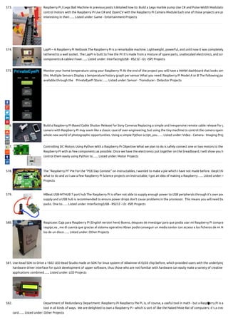 573. Raspberry Pi / Lego Ball Machine In previous posts I detailed how to: Build a Lego marble pump Use C# and Pulse Width Modulatio
control motors with the Raspberry Pi Use C# and OpenCV with the Raspberry Pi Camera Module Each one of those projects are pr
interesting in their…... Listed under: Game - Entertainment Projects
574. LapPi – A Raspberry Pi Netbook The Raspberry Pi is a remarkable machine. Lightweight, powerful, and until now it was completely
tethered to a wall socket. The LapPi is built to free the Pi! It's made from a mixture of spare parts, unallocated electronics, and scr
components & cables I have…... Listed under: Interfacing(USB - RS232 - I2c -ISP) Projects
575. Monitor your home temperature using your Raspberry Pi At the end of the project you will have a WWW dashboard that looks sim
this: Multiple Sensors Display a temperature history graph per sensor What you need: Raspberry Pi Model A or B The following pa
available through the    PrivateEyePi Store:…... Listed under: Sensor - Transducer - Detector Projects
576. Build a Raspberry Pi-Based Cable Shutter Release for Sony Cameras Replacing a simple and inexpensive remote cable release for y
camera with Raspberry Pi may seem like a classic case of over-engineering, but using the tiny machine to control the camera opens
whole new world of photographic opportunities. Using a simple Python script, you…... Listed under: Video - Camera - Imaging Proj
577. Controlling DC Motors Using Python With a Raspberry Pi Objective What we plan to do is safely connect one or two motors to the
Raspberry Pi with as few components as possible. Once we have the electronics put together on the breadboard, I will show you h
control them easily using Python to…... Listed under: Motor Projects
578. The “Raspberry Pi” Pie For the "PI/E Day Contest" on instructables, I wanted to make a pie which I have not made before. I kept thi
what to do and as I saw a few Raspberry Pi Science projects on Instructable, I got an idea of making a Raspberry…... Listed under: O
Projects
579. MBeat USB-M7HUB 7 port hub The Raspberry Pi is often not able to supply enough power to USB peripherals through it’s own pow
supply and a USB hub is recommended to ensure power drops don’t cause problems in the processor.  This means you will need tw
packs. One to…... Listed under: Interfacing(USB - RS232 - I2c -ISP) Projects
580. Raspicase: Caja para Raspberry Pi (English version here) Bueno, despues de investigar para que podía usar mi Raspberry Pi compra
raspipc.es , me di cuenta que gracias al sistema operativo Xbian podía conseguir un media center con acceso a los cheros de mi N
los de un disco…... Listed under: Other Projects
581. Use Itead SDK to Drive a 1602 LED Itead Studio made an SDK for linux system of Allwinner A10/20 chip before, which provided users with the underlying
hardware driver interface for quick development of upper software, thus those who are not familiar with hardware can easily make a variety of creative
applications combined…... Listed under: LED Projects
582. Department of Redundancy Department: Raspberry Pi Raspberry Pie Pi, is, of course, a useful tool in math - but a Raspberry Pi is a
tool in all kinds of ways.  We are delighted to own a Raspberry Pi - which is sort of like the Naked Mole Rat of computers: it's a cred
card…... Listed under: Other Projects

 