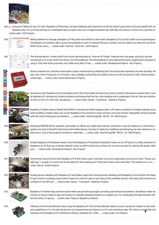 583. Using 20×4 RGB LCD over i2c with a Raspberry Pi Recently, I’ve been dabbling with electronics to ll the void of spare time I’ve found myself with wh
between jobs. I’m currently working on a half-baked idea to create some sort of digital assistant who will take instructions in some form, and then re
Listed under: LCD Projects
584. Adding Webmin to manage a Raspberry Pi My preferred method to work with a Raspberry Pi is via SSH. When one installs Raspian
the Raspberry Pi website, SSH is active and available on port 22 (default SSH port number). All one needs is an ethernet connectio
DHCP server and a…... Listed under: Internet - Ethernet - LAN Projects
585. The Minnow Board – A New Small Form Factor We attended an "Internet of Things" meeting here this week, and Scott Garman
introduced us to a new small form factor, the MinnowBoard. The MinnowBoard is very high performance single board computer (S
using a 1Ghz Intel Atom processor, but unlike most SBC's it has…... Listed under: Development Board - Kits Projects
586. Arduino watches for a kitchen catastrophe I guess I should start by admitting that this article was inspired by my own stupidity. Wh
was a kid, I left a frying pan on a lit stove. I was probably confused by the tactile controls on the vitroceramic hob. Unfortunately, I
unwittingly…... Listed under: Home Automation Projects
587. Aeroponics with Raspberry Pi and humidity sensor This instructable will teach you how to install an Aeroponics system that is cont
by Raspberry Pi. Aeroponics is plant-cultivation technique that has the roots hanging and is suspended in the air. Nutrient solution
to them in form of a ne mist. Aeroponics…... Listed under: Sensor - Transducer - Detector Projects
588. Raspberry Pi Meet Arduino Shield SKU:DFR0311 Introduction What happens when a Pi meets an Arduino? A simple example would
when building a mobile robot, we use the Raspberry Pi to extend its vision and get a nice tiny monitor. Meanwhile, Arduino handle
with the motor driving part and delivers…... Listed under: Interfacing(USB - RS232 - I2c -ISP) Projects
589. Remaking MSR206 RS232 magnetic card reader to USB As you might have noticed, sometimes I work as freelancer in electronics =
applies not only to xing PC electronics and mobile phones, but also to repairing, modifying and designing my own solutions in co
electronics. One of the projects I worked on yesterday…... Listed under: Interfacing(USB - RS232 - I2c -ISP) Projects
590. Simple Raspberry Pi Shutdown Button Since the Raspberry Pi foundation decided to leave out an o button to safely shutdown th
Raspberry pi, I'll show you a simple method I came up with to build one, so there are no more excuses for yanking the power cable
your…... Listed under: Development Board - Kits Projects
591. Intermission Sound Control with Raspberry Pi A few times a year I volunteer to an arts organization and serve as their “house soun
light guy.” I usually run sound and do the lights for the traveling acts if they don’t have a tech with them. The auditorium is in a…...
under: Sound - Audio Projects
592. Analog Sensors Reading with Raspberry Pi and Zabbix Supervisor Analog Sensors Reading with Raspberry Pi as Interface The Rasp
Pi has no built in analogue inputs which means it is a bit of a pain to use many of the available sensors. We need a A/D interface ea
con gure in the RPi and…... Listed under: Sensor - Transducer - Detector Projects
593. Raspberry Pi Android App communication Hello everyone Because app's are being used almost everywhere, I decided to make my
tutorial on how to make an app and connect to a MySQL database hosted on a raspberry pi. For exchanging the data between the
and the client, I'm going…... Listed under: Feature, Raspberry Android
594. Talking to the Formula AllCode robot using the Raspberry Pi The Formula AllCode robotics course is great for makers to test their
and capabilities or for introducing learners to programming and robotics in a fun and motivating way. The robot is compatible with
hardware from Raspberry Pi to Android to iPhone, Windows PC’s, MAC…... Listed under: Car Projects 
 
