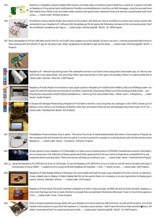 595. RasPI-Surv: a Raspberry-based scalable SMS remote controlled video surveillance system RasPI-Surv, based on: A system controlle
on Raspberry PI A practical (and modi cations-friendly) command/telemetry interface via SMS messages, using the very well know
900 module from ITEAD. A set of wireless video cameras with good motion detection feature A internet router/modem with wirel
access…... Listed under: Wireless projects
596. Arm/Disarm Using a Switch Project Description In this project I will show you how to arm/disarm an alarm zone using a tactile switc
connected to your Raspberry Pi. Software Edit the globals.py le by typing the following command at the command prompt: Con
the arm/disarm variables as per gure…... Listed under: Interfacing(USB - RS232 - I2c -ISP) Projects
597. Boot the Raspberry Pi from USB Hello world, time for me to gift some raspberry pi to the people. So here's my story, I recently graduated high school an
been working with the school's IT guy for my senior year. When I graduated, he decided to get me the latest…... Listed under: Interfacing(USB - RS232 - I
Projects
598. Raspberry Pi – Network Spy Energy Saver The subwoofer we had in our home cinema setup died a few weeks ago, so I did my resea
and found a nice replacement. The only thing I didn't spot was the fact it never goes into standby if there's no signal (unlike the ol
Listed under: Internet - Ethernet - LAN Projects
599. Raspberry Pi Audio Player A minimalistic music player based on Raspberry Pi model B with Hi Berry DAC and ATXRaspi power con
made this with the help (also economical) of my father. Inspired by: http://www.hi berry.com/forums/topic/small-media-... and
http://www.crazy-audio.com/2014/03/a-standalone-st... Here's my rst instructable! Step 1: What I used 1. A Raspberry…... Listed
Sound - Audio Projects
600. A 50 year-old Teletype Powered by a Raspberry Pi I’ve been a nerd for a very long time; As a teenager in the 1970’s I drove up to th
Western Union o ce in my hometown of Bu alo, New York and asked if they had any old teletypes they’d like to get rid of; The…
Listed under: Development Board - Kits Projects
601. Flood/Water Presence Sensor How it works   This sensor has strips of metal plated probes that when in the presence of liquids cha
the resistance that will activate the internal switch. It can be mounted for example on a skirting board, with the the wireless senso
Raspberry…... Listed under: Sensor - Transducer - Detector Projects
602. Stream games to your Raspberry Pi 2 Moonlight is an open source implementation of NVIDIA's GameStream protocol. Moonlight a
you to stream your full collection of Steam games (and other applications) from your GeForce Experience compatible PC to any
supported device and play them. These instructions will help you build your own…... Listed under: Game - Entertainment Projects
603. Using the Raspberry Pi’s GPIO Pins to Drive an LED Scope: To use the Raspberry Pi’s GPIO Pins to turn an LED on and o , and to introduce the basic G
functionality of the pi. BOM: – 1 raspberry pi (I’m using rev B) with Raspbian OS installed – 1 LED – 1 1kohm current…... Listed under: LED Projects
604. Raspberry Pi Wall Display Without X-Windows This Instructable will walk through using a Raspberry Pi and a monitor or television
create a digital sign or display. A digital display like this can be used at home, at a company, or at any organization to display upcom
events, notices, calendars, photos,…... Listed under: LCD Projects
605. Raspberry Pi Time Clock This build combines a Raspberry Pi with a rotary-encoder, an RGB LED and an OLED character display to cr
time clock that logs my time on tasks directly to a Google Docs spreadsheet. Motivation Whenever I have to record time against pr
I nd…... Listed under: Clock - Timer Projects
606. Build a network-attached storage (NAS) with your Raspberry Pi and an external USB hard drive. As with all DIY projects, one of the
hassles is the enclosure to put all of the hardware in. I wanted a quick solution - didn't have the time to make something fancy. Aft
while I remembered that I've saved my Amazon Kindle…... Listed under: Interfacing(USB - RS232 - I2c -ISP) Projects

 