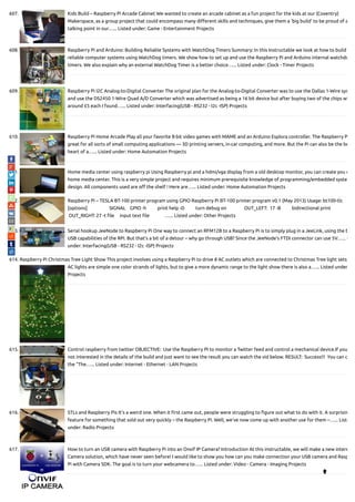 607. Kids Build – Raspberry Pi Arcade Cabinet We wanted to create an arcade cabinet as a fun project for the kids at our (Coventry)
Makerspace, as a group project that could encompass many di erent skills and techniques, give them a 'big build' to be proud of a
talking point in our…... Listed under: Game - Entertainment Projects
608. Raspberry Pi and Arduino: Building Reliable Systems with WatchDog Timers Summary: In this Instructable we look at how to build
reliable computer systems using WatchDog timers. We show how to set up and use the Raspberry Pi and Arduino internal watchdo
timers. We also explain why an external WatchDog Timer is a better choice…... Listed under: Clock - Timer Projects
609. Raspberry Pi I2C Analog-to-Digital Converter The original plan for the Analog-to-Digital Converter was to use the Dallas 1-Wire sys
and use the DS2450 1-Wire Quad A/D Converter which was advertised as being a 16 bit device but after buying two of the chips wh
around £5 each I found…... Listed under: Interfacing(USB - RS232 - I2c -ISP) Projects
610. Raspberry Pi Home Arcade Play all your favorite 8-bit video games with MAME and an Arduino Esplora controller. The Raspberry P
great for all sorts of small computing applications — 3D printing servers, in-car computing, and more. But the Pi can also be the be
heart of a…... Listed under: Home Automation Projects
611. Home media center using raspberry pi Using Raspberry pi and a hdmi/vga display from a old desktop monitor, you can create you o
home media center. This is a very simple project and requires minimum prerequisite knowledge of programming/embedded syste
design. All components used are o the shelf ! Here are…... Listed under: Home Automation Projects
612. Raspberry Pi – TESLA BT-100 printer program using GPIO Raspberry Pi BT-100 printer program v0.1 (May 2013) Usage: bt100-tlc
[options]                    SIGNAL    GPIO -h          print help -D          turn debug on                OUT_LEFT:  17 -B          bidirectional print              
 OUT_RIGHT: 27 -t le     input text le              …... Listed under: Other Projects
613. Serial hookup JeeNode to Raspberry Pi One way to connect an RFM12B to a Raspberry Pi is to simply plug in a JeeLink, using the b
USB capabilities of the RPi. But that’s a bit of a detour – why go through USB? Since the JeeNode’s FTDI connector can use 5V…... L
under: Interfacing(USB - RS232 - I2c -ISP) Projects
614. Raspberry Pi Christmas Tree Light Show This project involves using a Raspberry Pi to drive 8 AC outlets which are connected to Christmas Tree light sets.
AC lights are simple one color strands of lights, but to give a more dynamic range to the light show there is also a…... Listed under
Projects
615. Control raspberry from twitter OBJECTIVE:  Use the Raspberry PI to monitor a Twitter feed and control a mechanical device.If you
not interested in the details of the build and just want to see the result you can watch the vid below. RESULT:  Success!!!  You can c
the "The…... Listed under: Internet - Ethernet - LAN Projects
616. STLs and Raspberry Pis It’s a weird one. When it rst came out, people were struggling to gure out what to do with it. A surprisin
feature for something that sold out very quickly – the Raspberry Pi. Well, we’ve now come up with another use for them –…... Liste
under: Radio Projects
617. How to turn an USB camera with Raspberry Pi into an Onvif IP Camera? Introduction At this instructable, we will make a new intere
Camera solution, which have never seen before! I would like to show you how can you make connection your USB camera and Rasp
Pi with Camera SDK. The goal is to turn your webcamera to…... Listed under: Video - Camera - Imaging Projects

 