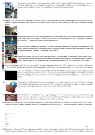 618. Raspberry Pi 2 Weather Station Our hackerspace (Bloominglabs) recently received an ADS-WS1 weather station from a generous
benefactor. Additionally, we were selected by Instructables for the Raspberry Pi 2 hackathon so we got some RPi2's to hack on. Fo
project, I decided to use an RPi2 to put our…... Listed under: Temperature Measurement Projects
619. Raspberry Pi as IR Remote (LIRC) If you are like me and hate to look for TV/projector/speakers remote, you will be happy to know that you can use your
Raspberry Pi and your computer or phone to act as IR remote. What you need? Raspberry Pi 940nm IR diode (preferable super…... Listed under: Wireless
projects
620. Raspberry Pi Weather Station Build a personal weather station with Raspberry Pi that emails you the temperature, humidity, and r
*In a couple of weeks I will be adding a barometric pressure sensor to calculate chance of rain. Step 1: Supplies You will need: Rasp
Pi b and power…... Listed under: Temperature Measurement Projects
621. Vertical Hydroponic Farm We call our project RUFS, for Robotic Urban Farm System A vertical hydroponic garden Allowing for high
density yields and shorter growth cycles Reducing resource consumption - water, fertilizer and space Labor saving - no weeds or so
till Higher consistency of crops with…... Listed under: Other Projects
622. Raspberry Pi enclosure (The inlay for this is...really beautiful, and a bit tough to see at the resolution of this instructable.  Check
here: http://www. ickr.com/photos/hslphotosync/7438625092/sizes/o/in/photostream/ For a full resolution picture) I've been rea
excited about the raspberry pi for quite a while now, and have been eagerly waiting for the…... Listed under: Other Projects
623. Controlling a Raspberry Pi’s GPIO over the network The rst step in playing with a Raspberry Pi’s GPIO interface is to turn an LED on and o on comm
the Hello World of digital electronics. As fun as that is, it would be more fun to do from my mobile phone using my…... Listed under: Wireless project
624. How to Send Value Between Processes Using Signal Developed By: Ajish Alfred Linux operating systems especially Ubuntu is prefe
for all kind of programming and development. In a multi-tasking environment of the Operating System several processes executes
same time and the Signals provide an Inter-Process Communication (IPC) method. The Operating System…... Listed under: How To
Projects
625. Raspberry Pi Tor relay Tor (short for The Onion Router) is a system intended to enable online anonymity. The Tor client software d
internet tra c through a worldwide volunteer network of servers to conceal a user's location or usage from anyone conducting n
surveillance or tra c analysis. Using Tor…... Listed under: Internet - Ethernet - LAN Projects
626. GardenPi: Garden Care with Raspberry Pi Like any good “lazy programmer,” I’m always looking for ways to automate. This spring’s
project: monitoring and watering my garden. I had a wi -enabled Raspberry Pi laying around and decided to put it to good use. Fo
project I wanted to do better than…... Listed under: Home Automation Projects
627. Raspberry Pi as webserver. This instructable will only brie y show a way to enable webtra c to your Raspberry Pi. In the last step you'll nd a guide to a
content. You'll need: 1 Raspberry Pi 1 Router 1 Micro USB cable 1 Ethernet cable (and of course an…... Listed under: Internet - Ethernet - LAN Projects
628. Getting to know Raspberry Pi This is a very simple instructable for those of you who got a new Raspberry PI and a Pi Face and is wondering what can the
This instructable is also documented on Makeystreet.com - Makey : Getting to know Raspberry PI Parts used :…... Listed under: Raspberry Programmer P

 