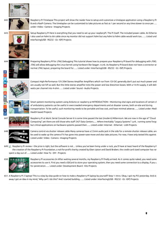 642. Raspberry Pi Timelapse This project will show the reader how to setup and customize a timelapse application using a Raspberry Pi
B and a RasPi Camera. The timelaplse can be customized to take pictures as fast as 1 per second or any time slower to once per…..
under: Video - Camera - Imaging Projects
643. Setup Raspberry Pi Here is everything that you need to set up your raspberyPi. The Pi itself. The included power cable. An Etherne
I also used an hdmi to dvi cable since my monitor did not support hdmi but any hdmi to hdmi cable would work too.…... Listed und
Interfacing(USB - RS232 - I2c -ISP) Projects
644. Preparing Raspberry PI for JTAG Debugging This tutorial shows how to prepare your Raspberry PI board for debugging with JTAG.
JTAG will allow debugging the Linux kernel using hardware like Segger J-Link. As Raspberry PI board does not have a connector wi
normal JTAG layout, preparing the board for…... Listed under: Interfacing(USB - RS232 - I2c -ISP) Projects
645. Compact High-Performance 12V 20W Stereo Ampli er Ampli ers which run from 12V DC generally don’t put out much power and
are usually not hi as well. But this little stereo ampli er ticks the power and low distortion boxes. With a 14.4V supply, it will deliv
watts per channel into 4-ohm…... Listed under: Sound - Audio Projects
646. Smart patient monitoring system using Arduino or raspberry pi INTRODUCTION :- Monitoring vital signs and locations of certain cl
of ambulatory patients can be useful in overcrowded emergency departments and at disaster scenes, both on-site and during
transportation. To be useful, such monitoring needs to be portable and low cost, and have minimal adverse…... Listed under: Medi
Health based Projects
647. Raspberry Pi at Work: Serial Console Server It is some time passed the last (modern) Millennium. We are now in the age of "Cloud
Computing" yet there are still those who sta 24/7 Data Centers...... Where Inevitably "Legacy Systems" Lurk , running some forgo
but critical applications on hardware systems passed their…... Listed under: Internet - Ethernet - LAN Projects
648. Camera control via shutter release cable Many cameras have a 2.5mm audio jack in the side for a remote shutter release cable, and
be used to wake up the camera if it has gone into power-save move and also take pictures. For now, I have only tested this against…
Listed under: Video - Camera - Imaging Projects
649. Raspberry Pi review – the price is right, but the software is not… Unless you’ve been living under a rock, you’ll have at least heard of the Raspberry P
the creation of the Raspberry Pi Foundation, a not-for-pro t charity created by Eben Upton and David Braben, the credit-card sized computer has rar
spent a day out of…... Listed under: How To - DIY - Projects
650. Raspberry Pi accessories tin After waiting several months, my Raspberry Pi nally arrived. As it comes quite naked, you need some
accessories to use it. First you need a SDCard to store your operating system, then you need some connection to a display, if you u
for penetration…... Listed under: Development Board - Kits Projects
651. A Raspberry Pi 2 laptop! This is a step by step guide on how to make a Raspberry Pi laptop by yourself! Step 1: Intro. Okay, I got my Pi2 yesterday. And st
away I got an idea in my mind, 'Why can't I do this?' And I started building.…... Listed under: Interfacing(USB - RS232 - I2c -ISP) Projects

 