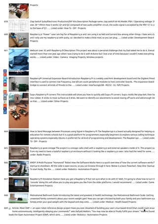 Projects
659. Clap Switch Suite/Electronic Production/DIY Kits Description Package name: clap switch kit Kit Model: PSK-1 Operating voltage: 5V
size: 28 * 49mm How it works: Q1 and Q2 composed of two audio ampli er circuit, the audio signal is accepted by the MK1 C1 is co
to the base of Q1…... Listed under: How To - DIY - Projects
660. Raspberry pi “Power” case I am big fan of Raspberry pi and i am using it as NAS and torrent box among other things. I hate wire clu
and i only use my raspberry pi with putty, so i decided to make a little mod, so you can plug…... Listed under: Development Board -
Projects
661. Webcam over 3G with Raspberry PI Description This project was about a personal challenge that my Dad asked me to do it. Everyth
started more than one year ago when I was trying to do it with Arduino but I lost a lot of time because I couldn't make everything
works…... Listed under: Video - Camera - Imaging Projects, Wireless projects
662. RaspberryPi Universal Expansion Board Introduction Raspberry Pi is a widely used Arm development board and the Digilent Pmod
interface is used to connect low frequency, low I/O pin count peripheral modules to host controller boards.  This expansion board
bridge to connect all kinds of Pmods to the…... Listed under: Interfacing(USB - RS232 - I2c -ISP) Projects
663. Sugru Raspberry Pi corners This instructable will show you how to quickly add Sugru Pi corners. Sugru molds like play-doh, then ha
into rubber. It sticks to most surfaces as it dries. We want to identify our placements to avoid closing o ports and add enough cle
so that…... Listed under: Other Projects
664. How to Send Message between Processes using Signal in Raspberry Pi The Raspberrypi is a board actually designed for helping co
education for remote schools but it is a good platform for programmers especially beginners to explore various coding techniques
operating systems especially Ubuntu is preferred for all kind of programming and development. The Raspberrypi…... Listed under
To - DIY - Projects
665. Raspberry pi gone vintage The project is a vintage radio shell with a raspberry pi and external speakers inside of it. This project cam
from my need to have a tasteful raspberry pi enclosure without it looking like a raspberry pi case. I also had the need for some…...
under: Radio Projects
666. ANDY: A Multi-Purpose “Humanoid” Robot How the Software Works Here is a quick overview of how the current software works f
startup to shutdown. All the code is open source, so you can browse through it here. Below is a basic owchart. Step One: Startup
To start Andy, ip the…... Listed under: Robotics - Automation Projects
667. Raspberry Pi Emulation Station Have you got a Raspberry Pi but not sure what to do with it? Well, I'm going to show how to turn it
'console' doing this will allow you to play any game you like from the older platforms. I would recommend…... Listed under: Game
Entertainment Projects
668. Motivational Bathroom Scale Introducing the latest and greatest in health technology: the Motivational Bathroom Scale. Getting
unwanted family comments about your recent weight gain? Now you can get criticized by both your family and your bathroom sca
Simply enter your goal weight with the keypad and step onto…... Listed under: Medical - Health based Projects
669. Article: Meet OAP — an open robot reference design project Have you ever dreamed of building your own Linux-based droid [that could] roam aroun
home autonomously, intelligently obeying your commands?” asks Dafydd Walters. “You may now be able to nally ful ll your dream.” Walters found
leads the Open Automaton Project (OAP), which aims…... Listed under: Robotics - Automation Projects

 