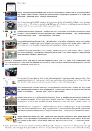 Phone Projects
60. Walabot Touchpad Walabot Touchpad A low pro le solution that can turn any surface into a touchpad for your laptop.Imagine usin
book, a table, or a wall as a touchpad. Combined with projector technology, you can replicate touch screens on any surface. This pr
aims to bring…... Listed under: Sensor - Transducer - Detector Projects
61. Nox – A House Wandering Robot (ROS) Nox is a nice (and time-consuming) robot which uses SLAM (ROS) with a Kinect to navigate
environment.Nox is a di erential-drive robot built using ROS, Raspberry Pi and Arduino. I started the project as a robot base with
navigation I could then use…... Listed under: Robotics - Automation Projects
62. HomeBeta: Safety Device for Lonely People! A HomeBeta safety device based on IoT to know and address people coming home w
the need for a person to be present. Story Story of HomeBeta What is the main use of HomeBeta? 1. Get to know and address peo
coming to home through a digital…... Listed under: Security - Safety Projects
63. Roomberry Surveillance Robot: Roomba + Pi Zero + Camera Roomberry is a surveillance robot based on Roomba using a Raspberry
Zero W and a camera module.Years ago I started doing some tests to control a Roomba remotely using an Arduino One with a RN-V
WiFly module.  Last month I decided to revitalize the idea but…... Listed under: Robotics - Automation Projects
64. Toilet Tracker (Powered by Walabot) Toilet tracker can tell you either the toilet is clean or not. It also shows either it is engaged or
Story Introduction Have you ever found a dirty toilet especially in public place? It is very common in my place. Some people forget
Listed under: Sensor - Transducer - Detector Projects
65. Industrial IoT Gateway (Part II – Android Things-Based) An industrial IoT Gateway using Android Things. Part II: Modbus TCP/RTU implementation.   Story
This is the continuation work on the Industrial IoT Gateway project using Android Things. Here you can nd the Modbus implementation and further det
you are not familiar with…... Listed under: Raspberry Android
66. UWP Controlled Wireless Netduino Car Build a wireless Netduino car with UWP control.Netduino is an impressive hardware platfo
runs applications built with.NET MicroFramework, which is quite easy for C# and.NET enthusiasts to build IoT things. In this projec
UWP controlled wireless Netduino car is designed based on Netduino…... Listed under: Wireless projects
67. Exhibit: The Primal Display Exhibit: The Primal Display This very simple protip connects an LCD to a Raspberry Pi to display any data
need, like readings from a temperature sensor. Story Introduction LCD is a very useful add-on to any project. This very simple prot
connects LCD to Raspberry…... Listed under: Sensor - Transducer - Detector Projects
68. Building a Sensor Network for an 18th Century Gristmill Monitoring 100 year old factory processes are hard, but it gets easier, safe
more reliable with a Network of nRF24L01 RF transmitters. Story The modern factory process relies heavily on digital technology
monitor di erent parts of the facility. With digital technology, factories have…... Listed under: Sensor - Transducer - Detector Proj
69. Android Things Dungeon Adventure Game A one-dimensional dungeon adventure Game built using an LED strip, an acceleromete
sensor and a Raspberry Pi 3 running Android Things. Story Why we built it Liverpool MakeFest is a family-friendly event celebrating
level technologies, hardware, hacking and making. We participated with a stand…... Listed under: Game - Entertainment Projects
70. Walabot Powered Smart Camping Safety Device The idea of this project is building a camping safety device based on Walabot and
Raspberry Pi. Story Getting Started with Walabot Introduction See through walls, track objects, monitor breathing patterns, and m
using the power of radio frequency with the Walabot! [gallery size="large" ids="17273,17274,17275"]…... Listed under: Security - S
Projects
71. GoPiGo v2 with Windows IoT Improving on the Window 10 IoT project for Raspberry Pi 3.This project is an extension of the CSharp project provided by D
Industries on GitHub https://github.com/DexterInd/GoPiGo .There were a few gliches for my GoPiGo2 and some features that I wanted to have working.

 