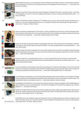 670. Willy the Self-Driving Toy Car  For our nal project, we built a self-driving car that takes in inputs for a nal destination and drives i
to the nal destination. The idea for this nal project requires an LCD to display the location that the car is…... Listed under: Game
Entertainment Projects
671. Raspberry Pi Hard Case The other day I nally received my Raspberry Pi Model B in the mail!!!  It only took 6 months.... but at least
arrived. Regardless, I now have it in hand an am happily projecting away.  Of course I could spend 30-50$ odd dollars online…... Lis
under: LCD Projects
672. Raspberry Pi Thief Detector What is a Raspberry Pi ? The Raspberry Pi is a low cost, credit-card sized computer that plugs into a co
monitor or TV, and uses a standard keyboard and mouse. It is a capable little device that enables people of all ages to explore…...
under: Sensor - Transducer - Detector Projects
673. Monitoring Temperature With Raspberry Pi The Problem: I recently remodeled my home o ce and I now have a dedicated closet f
electronics (Server, NAS, AV Receiver, etc.) During the build I planned for heat remediation by installing an exhaust fan that dumps
from the closet into my adjoining…... Listed under: Temperature Measurement Projects
674. Raspberry Pi B+ Shark Fin Lego Case Looking for a Lego Raspberry Pi B+ case ? Then you have come to the right place. I made this
Instructable as I could not nd a Lego case tutorial for the RPi B+. *This case was designed before I received my RPi (So if…... Liste
under: Other Projects
675. Raspberry Pi Radio Transmitter The Raspberry Pi is a very useful computer that can be used for many di erent things. The people
Imperial College Robotics Society have a new way to use your favorite treat. They designed a program that turns the Pi into an FM
radio…... Listed under: Radio Projects
676. Raspberry Pi Ipad This is a completely awesome project. It is a home made Ipad That costs less the $100! You need very little
programming skills. If you want a cheap Ipad and you love making things this is the project for you! Please vote for me in…... Listed
under: Home Automation Projects
677. Circuit Note: Raspberry Pi Pinout Diagram If you build it, they will program. The genesis of the Raspberry Pi came from a few colle
students concerned about the dwindling number and skills of students applying to study Computer Science. Newer computers and
consoles have replaced the old machines where most…... Listed under: Interfacing(USB - RS232 - I2c -ISP) Projects
678. Using the Raspberry Pi Wobbulator to test the G6LBQ Multiband Bandpass Filter Finally, I decided to use the Raspberry Pi Wobbul
response characteristics of the G6LBQ multiband bandpass lter which I had built as part of a homebrew transceiver project. The f
assembled lter board is shown below (it is part of a…... Listed under: Metering - Instrument Projects
679. Simple Raspberry Pi Portable This is a very simple instructable that will show you how to put together a little portable Raspberry P
Watch the video for visual instructions:Video Step 1: Parts and Tools A Raspberry Pi This could be any raspberry pi, but I chose the
Raspberry Pi…... Listed under: LCD Projects
680. Raspberry Pi Portable Today I will show you how to make a portable and compact raspberry pi portable computer. All pictures wer
with my new Oneplus One phone so all of the pictures should be clearer than in my older photos that were taken with an iphone…
Listed under: Interfacing(USB - RS232 - I2c -ISP) Projects
681. Test DS18B20 sensor sudo modprobe w1-gpio sudo modprobe w1-therm cd /sys/bus/w1/devices ls cd 28-xxxx (change this to mat
what serial number pops up) cat w1_slave The interface is a little unreliable, but fortunately it tells us if there is a valid temperatu
read. It’s like a le,…... Listed under: Sensor - Transducer - Detector Projects

 