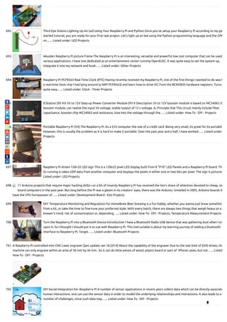 692. Third Eye Visions Lighting Up An Led Using Your Raspberry Pi and Python Once you've setup your Raspberry Pi according to my ge
started tutorial, you are ready for your rst real project. Let's light up an led using the Python programming language and the GPI
on…... Listed under: LED Projects
693. Wooden Raspberry Pi picture frame The Raspberry Pi is an interesting, versatile and powerful low cost computer that can be used
various applications. I have one dedicated as an entertainment center running OpenELEC. It was quite easy to set the system up,
integrate it into my network and hook…... Listed under: Other Projects
694. Raspberry Pi PCF8563 Real Time Clock (RTC) Having recently received my Raspberry Pi, one of the rst things I wanted to do was h
a real-time clock chip I had lying around (a NXP PCF8563) and learn how to drive I2C from the BCM2835 hardware registers. Turns
quite easy…... Listed under: Clock - Timer Projects
695. ICStation DIY Kit 5V to 12V Step-up Power Converter Module DIY K Description 5V to 12V booster module is based on MC34063 ch
booster module, can realize the input 5V voltage, stable output of 12 v voltage. A, Principle that This circuit mainly include lter
capacitance, booster chip MC34063 and resistance, lose Into the voltage through the…... Listed under: How To - DIY - Projects
696. Portable Raspberry Pi (V4) The Raspberry Pi. Its a $35 computer the size of a credit card. Being very small, its great for its portabil
However, this is usually the problem as it is hard to make it portable. Over the past year and a half, I have worked…... Listed under:
Projects
697. Raspberry Pi driven 128×32 LED sign This is a 128x32 pixel LED display built from 8 "P10" LED Panels and a Raspberry Pi board. Th
its running is takes UDP data from another computer and displays the pixels in either one or two bits per pixel. The sign is pictured
Listed under: LED Projects
698. 11 Arduino projects that require major hacking skills—or a bit of insanity Raspberry Pi has received the lion's share of attention devoted to cheap, sin
board computers in the past year. But long before the Pi was a gleam in its creators' eyes, there was the Arduino. Unveiled in 2005, Arduino boards d
have the CPU horsepower of…... Listed under: Development Board - Kits Projects
699. DIY: Temperature Monitoring and Regulation for HomeBrew Beer brewing is a fun hobby, whether you wanna just brew something
from a kit, or take the time to ne-tune your preferred style. With every batch, there are always two things that weigh heavy on a
brewer’s mind: risk of contamination or, depending…... Listed under: How To - DIY - Projects, Temperature Measurement Projects
700. Turn the Raspberry Pi into a Bluetooth Device Introduction I have a Bluetooth Radio USB device that was gathering dust when I stu
upon it. So I thought I should put it to use with Raspberry Pi. This instructable is about my learning journey of adding a bluetooth
interface to Raspberry Pi. Target…... Listed under: Bluetooth Projects
701. A Raspberry Pi controlled mini CNC Laser engraver [last update Jan 18,2014] About the capability of the engraver Due to the size limit of DVD drives, the
machine can only engrave within an area of 36 mm by 36 mm.. So it can do little pieces of wood, plastic board or part of  iPhone cases, but not…... Listed
How To - DIY - Projects
702. DIY Social Integration Kit- Raspberry Pi A number of sensor applications in recent years collect data which can be directly associate
human interactions. one can use the sensor data in order to model the underlying relationships and interactions. It also leads to a
number of challenges, since such data may…... Listed under: How To - DIY - Projects

 