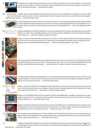 703. The Raspberry Pi – Lapdock Connection Now that you have your nifty new Raspberry Pi, you'll need a display for it. Teensy analog
monitors are pretty cheap, but what you really want is a decent HDMI display. Unfortunately, they're expensive, running from $15
into the thousands for the huge…... Listed under: LCD Projects
704. Rhe PeaterPiPyr – a simplex repeater using the Raspberry Pi This page describes how to use at $25-$35 Raspberry Pi single board computer, a USB so
card, some Python code, and a two-way radio to create a simplex repeater.  A simplex repeater is also known as a store-and-forward voice repeater.  U
traditional duplex repeater…... Listed under: Radio Projects
705. Creating a $99 parallel computing machine is just as hard as it sounds Ten months ago, the chipmaker Adapteva unveiled a bold qu
to create a Raspberry Pi-sized computer that can perform the same types of tasks typically reserved for supercomputers. And... th
wanted to sell it for only $99. A successful Kickstarter project raised nearly $900,000 for the…... Listed under: Development Board
Projects
706. Setting up phpMyAdmin and MySQL on Raspberry Pi As part of my ongoing e orts to create a really awesome alarm clock with my
Raspberry Pi, I had to set up some MySQL databases. I have very little experience with MySQL, and the idea of setting up tables, us
and all that jazz via…... Listed under: Raspberry Programmer Projects
707. Raspberry Pi Heat Sink Project Di culty: Easy Project Time: Less than 5 minutes Materials Needed: Thermal compound Small heat
got mine form an on-board graphics processor on an old computer) Tools Needed: Hack saw (With metal cutting blade) Vice File
(Optional) Screw Driver (Optional) Knife (Optional) Step…... Listed under: Development Board - Kits Projects
708. Solar Driveway Light to MSP430 Wireless Sensor Node The basic idea of this project is to convert a $3-4 solar light found at Lowes
Home Depot hardware store (here in the US) into a wireless remote sensor node.  The node will utilize an MSP430G2553 MCU and
nRF24L01+(w/ spirilis library) wireless module…... Listed under: Sensor - Transducer - Detector Projects, Wireless projects
709. 1979 Bang & Olufsen Raspberry Pi Internet Radio This is a 1979 Bang & Olufsen Beocord 1500 cassette recorder that I've converte
standalone Raspberry Pi internet radio. The analogue VU meters are driven by the Pi via a DAC (Digital to Analogue Converter) circ
with the current time, station and track…... Listed under: Radio Projects
710. PiRacerX – Android controlled RC car using Raspberry Pi Short description: We made a car, wich acts as wi acces point. Users cone
our car and then, they are able to acces our webpage. There you'll be able to download aplication. After the application is installed
phone makes an UDP session with…... Listed under: Car Projects, Raspberry Android
711. Raspberry Pi and ZenMINER Heatsink and Fan I wanted to overclock my ZenMINER which is a Raspberry Pi booting from a custom
Raspbian image. The device is normally warm to the touch after it has been running for 30 minutes. This unit will be in service 24/7
de nitely needed extra…... Listed under: Other Projects
712. Raspberry Pi Analog to Digital Conversion Experiments and Howto The Raspberry Pi is a great little educational computer, but all m
of the Raspberry Pi miss a critical ingredient for electronics experiments – an Analog to Digital converter. I am constantly working
upgrading my lab, and one of my needs is to measure…... Listed under: How To - DIY - Projects
713. Control Stepper Motors With Raspberry Pi: Tutorials and Resources The title of the article can be as well as ‘Let’s build robots usin
stepper motors and the Raspberry Pi,’ because everything you need is a good example of where you can learn how to control the s
direction, speed, and the rotation of a…... Listed under: Motor Projects
714. HY28B Touch Display with Raspberry Pi There are quite a few displays out there that can be used with the RPi. Apart from those h
an HDMI adapter or being connected via the composite output most bare bones displays have a parallel or serial data interface. Bo
these last two…... Listed under: LCD Projects

 