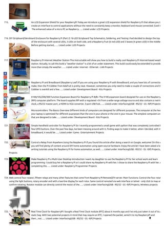 715. An LCD Expansion Shield for your RaspberryPi Today we introduce a great LCD expansion shield for Raspberry Pi that allows you to
create an interface to control applications without the need to constantly keep a monitor, keyboard and mouse connected. Cool! Is
 The enhanced value of a micro PC as Raspberry…... Listed under: LCD Projects
716. DIY Stripboard/Veroboard Enclosure for Raspberry Pi (Part 2) 16-LED Stripboard Top Schematics, Soldering, and Testing I had decided to design the top
of the enclosure with several LEDs, 3 LEDs on both side, and a Raspberry fruit (6 red LED) and 2 leaves (4 green LED) in the middle
Before getting started,…... Listed under: LED Projects
717. Raspberry Pi Internet Weather Station This Instructable will show you how to build a really cool Raspberry Pi Internet-based weath
station. Actually, to call this build a "weather station" is a bit of an under statement. This build could easily be extended to provide
more than simply the weather.…... Listed under: Internet - Ethernet - LAN Projects
718. Raspberry Pi and Breadboard (Raspberry Leaf) If you are using your Raspberry Pi with Breadboard, and you have lots of connectio
make, then the Pi Cobbler from Adafruit is pretty neat. However, sometimes you only need to make a couple of connections and th
Cobbler is overkill and a few…... Listed under: Development Board - Kits Projects
719. X100/105/200/300 Function Expansion Board for Raspberry Pi B/B+ The X100 expansion board designed for use on the Raspberry
(RPi) computer platform. The board supplies RPi with a regulated +5V from a wide-range voltage source and also contains a real-ti
clock, a RS232 master port, a HDMI to VGA converter, 3-port USB hub,…... Listed under: Interfacing(USB - RS232 - I2c -ISP) Projects
720. Microcontrollers: The Basics Overview Di erent kinds of computers are designed for di erent purposes. The computer at the hea
your laptop is optimized for di erent puprposes than the one in your phone or the one in your mouse. The simplest computers are
that are designed to take…... Listed under: Development Board - Kits Projects
721. Simple Handheld controller for Raspberry Pi So I recently programmed a small game with python that was completely controlled b
few GPIO buttons. Over the past few days, Ive been messing around with it, nding ways to make it better, when I decided, with m
breadboard, it would be…... Listed under: Game - Entertainment Projects
722. Control a Relay From Anywhere Using the Raspberry Pi If you found this article after doing a search on Google, welcome! On this w
you will nd plenty of content around DIY home automation using open-source hardware. Enjoy the article! I have been asked a lo
writing tutorials using the Raspberry Pi for home automation, as well…... Listed under: Interfacing(USB - RS232 - I2c -ISP) Projects,
Projects
723. Make Raspberry Pi a Multi-User Desktop Introduction I want my daughter to use the Raspberry Pi for her school work and learn
programming. I could buy her a Raspberry Pi or I could share my Raspberry Pi with her. I chose to share the Raspberry Pi with her. A
completing this…... Listed under: Raspberry Programmer Projects
724. Web control four rotator, fteen relays and many other features that come from Raspberry PI RemoteQTH server. Main functions: Control the four rotat
using the light buttons, rotary encoder and with a two-line display for each rotor. Same control remoted via web interface or telnet - only click to map an
con rm rotating. Rotator module can directly control the motor of the…... Listed under: Interfacing(USB - RS232 - I2c -ISP) Projects, Wireless projects
725. Real Time Clock for RaspberryPi I bought a Real Time Clock module (RTC) about 6 months ago and I've only just taken it out of its a
static bag. With two potential projects in mind that may require an RTC, I opened the packet, wired it to my RaspberryPi and
then....not…... Listed under: Interfacing(USB - RS232 - I2c -ISP) Projects 
 