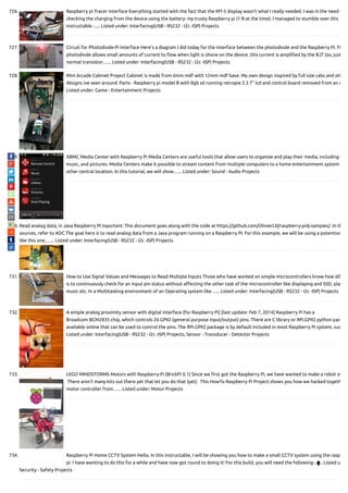 726. Raspberry pi Tracer interface Everything started with the fact that the MT-5 display wasn't what I really needed. I was in the need o
checking the charging from the device using the battery: my trusty Raspberry pi (1 B at the time). I managed to stumble over this
instructable…... Listed under: Interfacing(USB - RS232 - I2c -ISP) Projects
727. Circuit for Photodiode-Pi Interface Here’s a diagram I did today for the interface between the photodiode and the Raspberry Pi. Fi
photodiode allows small amounts of current to ow when light is shone on the device. this current is ampli ed by the BJT (so, just
normal transistor…... Listed under: Interfacing(USB - RS232 - I2c -ISP) Projects
728. Mini Arcade Cabinet Project Cabinet is made from 6mm mdf with 12mm mdf base. My own design inspired by full size cabs and oth
designs ive seen around. Parts - Raspberry pi model B with 8gb sd running retropie 2.3 7" lcd and control board removed from an o
Listed under: Game - Entertainment Projects
729. XBMC Media Center with Raspberry Pi Media Centers are useful tools that allow users to organize and play their media, including v
music, and pictures. Media Centers make it possible to stream content from multiple computers to a home entertainment system
other central location. In this tutorial, we will show…... Listed under: Sound - Audio Projects
730. Read analog data, in Java Raspberry PI mportant: This document goes along with the code at https://github.com/OlivierLD/raspberry-pi4j-samples/. In th
sources, refer to ADC The goal here is to read analog data from a Java program running on a Raspberry PI. For this example, we will be using a potentiom
like this one.…... Listed under: Interfacing(USB - RS232 - I2c -ISP) Projects
731. How to Use Signal Values and Messages to Read Multiple Inputs Those who have worked on simple microcontrollers know how di
is to continuously check for an input pin status without a ecting the other task of the microcontroller like displaying and SSD, play
music etc. In a Multitasking environment of an Operating system like…... Listed under: Interfacing(USB - RS232 - I2c -ISP) Projects
732. A simple analog proximity sensor with digital interface (for Raspberry Pi) [last update: Feb 7, 2014] Raspberry Pi has a
Broadcom BCM2835 chip, which controls 26 GPIO (general purpose input/output) pins. There are C library or RPi.GPIO python pac
available online that can be used to control the pins. The RPi.GPIO package is by default included in most Raspberry Pi system, suc
Listed under: Interfacing(USB - RS232 - I2c -ISP) Projects, Sensor - Transducer - Detector Projects
733. LEGO MINDSTORMS Motors with Raspberry Pi (BrickPi 0.1) Since we rst got the Raspberry Pi, we have wanted to make a robot ou
 There aren’t many kits out there yet that let you do that (yet).  This HowTo Raspberry Pi Project shows you how we hacked togeth
motor controller from…... Listed under: Motor Projects
734. Raspberry Pi Home CCTV System Hello, In this instructable, I will be showing you how to make a small CCTV system using the rasp
pi. I have wanting to do this for a while and have now got round to doing it! For this build, you will need the following:…... Listed u
Security - Safety Projects

 