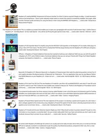 735. Raspberry Pi reading BMP085 Temperature & Pressure Another fun little i2c device acquired cheaply via eBay.  It reads barometric
pressure and temperature.  There’s some relatively simple maths to convert the outputs to something readable. Once again, ADAF
provide a fantastic guide and library for using the device in their Using the BMP085 with Raspberry…... Listed under: Temperature
Measurement Projects
736. Raspberry Pi Gate Opener This is a raspberry pi project that enables you to open your garage/gate with any kind of web browser! Step 1: Gather those su
Raspberry Pi - 35$ Relay Board - 5$ Your Gate Opener - (You will be sacri cing the gate opener) Great. Now…... Listed under: Internet - Ethernet - LAN Pr
737. Raspberry Pi I/O Expander Board To simplify using the the MCP23017 I/O Expander on the Raspberry Pi I’ve made a little plug in b
using a  Slice of Pi from Ciseco. The Slice of Pi is a handy little PCB that plugs directly onto the Raspberry Pi’s GPIO pins and gives a
Listed under: Development Board - Kits Projects
738. PiPhone – A Raspberry Pi based Cellphone Overview Ever wanted to build you own cellphone? Well now you can with this guide th
a Raspberry Pi, PiTFT, and a FONA to make a functional cellphone that you can call your friends with! Things You’ll Need: Raspberry
computer, the Model B or Model B+ is…... Listed under: Phone Projects
739. BeaconAir On Raspberry Pi / iBeacons BeaconAir is a Raspberry Pi based project that reads the advertising packets coming from iB
and roughly calculates the physical position of BeaconAir by Trilateration.  This is an application that uses my new iBeacon Python
that READS iBeacons on your Raspberry Pi.  It does not turn…... Listed under: Interfacing(USB - RS232 - I2c -ISP) Projects, Wireless
projects
740. Raspberry Pi B+ boot from SD Card The new Raspberry Pi model B+ uses Micro SD cards(WOOHOO!!!), wait what if I have SD cards
my old Pi's I want to use? That is what this instructables was created to help you do. Thanks to the Raspberry Pi foundation and th
community…... Listed under: Interfacing(USB - RS232 - I2c -ISP) Projects
741. Linux-powered quadrocoptor has three cameras A startup called Pleiades is over a third the way to its Kickstarter goal for funding
hackable Linux quadrocopter that starts at $520. Spiri, which runs Ubuntu Linux with Robot Operating System (ROS) extensions on
dual-core Freescale ARM SoC, is an airborne craft…... Listed under: Video - Camera - Imaging Projects
742. Raspberry PI based Motor Speed Control The main objective of this project is to develop a speed-control system, for a DC motor, t
alters voltages applied to the armature by using a Raspberry Pi board.The speed of the DC motor is directly proportional to the vo
applied across its terminals. Hence,…... Listed under: Development Board - Kits Projects
743. Raspberry Pi Firewall and Intrusion Detection System Maybe you think "Why should I protect my pivate network? I've got no critica
information on my computer, no sensitive data". Are your emails really public? Don't you have some photos you don't want to uplo
Facebook, because they're private. Do you really don't…... Listed under: Security - Safety Projects
744. 3D camera (with Raspberry Pi) Although 3D camera's are usually said to be really intricate, hence their price, it turned out the basi
di cult to replicate. Granted it is troublesome to get the quality of professional products, compared to their cost, this is a neat
homebuilt…... Listed under: Video - Camera - Imaging Projects

 