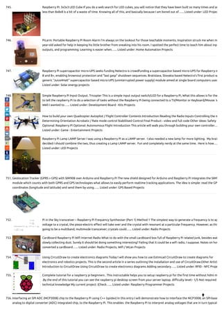 745. Raspberry Pi: 3x3x3 LED Cube If you do a web search for LED cubes, you will notice that they have been built so many times and an
less than 8x8x8 is a bit of a waste of time. Knowing all of this, and basically because I am bored out of…... Listed under: LED Projec
746. PiLarm: Portable Raspberry Pi Room Alarm I’m always on the lookout for those teachable moments. Inspiration struck me when m
year-old asked for help in keeping his little brother from sneaking into his room. I spotted the perfect time to teach him about inp
outputs, and programming. Learning is easier when…... Listed under: Home Automation Projects
747. Raspberry Pi supercapacitor micro-UPS seeks funding Nelectra is crowdfunding a supercapacitor based micro-UPS for Raspberry m
B and B+, enabling brownout protection and “last gasp” shutdown sequences. Bratislava, Slovakia based Nelectra’s rst product w
generic “Juice4Halt” supercapacitor based micro-UPS (uninterrupted power supply) module aimed at single board computers used
Listed under: Solar energy projects
748. Simple Raspberry Pi Input Output. Tricopter This is a simple input output switch/LED for a Raspberry Pi, What this allows is for the
to tell the raspberry Pi to do a selection of tasks without the Raspberry Pi being connected to a TV/Monitor or Keyboard/Mouse. W
Well I wanted to…... Listed under: Development Board - Kits Projects
749. How to build your own Quadcopter Autopilot / Flight Controller Contents Introduction Reading the Radio Inputs Controlling the m
Determining Orientation Acrobatic / Rate mode control Stablilised Control Final Product - video and full code Other ideas: Safety
Optional: Raspberry Pi Optional: Autonomous Flight Introduction This article will walk you through building your own controller…
Listed under: Game - Entertainment Projects
750. Raspberry Pi Lamp LAMP Server I was using a Raspberry Pi as a LAMP server.  I also needed a new lamp for more lighting.  My brain
decided I should combine the two, thus creating a Lamp LAMP server.  Fun and completely nerdy at the same time.  Here is how….
Listed under: LED Projects
751. Geolocation Tracker (GPRS + GPS) with SIM908 over Arduino and Raspberry Pi The new shield designed for Arduino and Raspberry Pi integrates the SIM9
module which counts with both GPRS and GPS technologies what allows to easily perform realtime tracking applications. The idea is simple: read the GP
coordinates (longitude and latitude) and send them by using…... Listed under: GPS Based Projects
752. Pi in the Sky transceiver – Raspberry Pi Frequency Synthesiser (Part 1) Method 1 The simplest way to generate a frequency is to ap
voltage to a crystal, the piezo-electric e ect will take over and the crystal with resonant at a particular frequency. However, as this
going to be a multiband, multimode transceiver; crystals could…... Listed under: Radio Projects
753. Cardboard Raspberry Pi Wi Internet Radio What to do with the small cardboard box full of Raspberry Pi related junk, besides wat
slowly collecting dust. Surely it should be doing something interesting? Failing that it could be a wi radio, I suppose. Notes on how
converted a cardboard…... Listed under: Radio Projects, Wi / WLan Projects
754. Using CircuitDraw to create electronics diagrams Today I will show you how to use Estimcad CircuitDraw to create diagrams for
electronics and robotics projects. This is the second article in a series outlining the installation and use of CircuitDraw.Other Articl
Introduction to CircuitDraw Using CircuitDraw to create electronics diagrams Adding secondary…... Listed under: RFID - NFC Proje
755. Complete tutorial for a raspberry pi beginners . This instructable helps you to setup raspberry pi for the rst time without hdmi m
.By the end of this tutorial you can see the raspberry pi desktop screen from your server laptop. di culty level:- 1/5 Not required
technical knowledge My current project: (Check…... Listed under: Raspberry Programmer Projects
756. Interfacing an SPI ADC (MCP3008) chip to the Raspberry Pi using C++ (spidev) In this entry I will demonstrate how to interface the MCP3008; an SPI-base
analog to digital converter (ADC) integrated chip, to the Raspberry Pi. This enables  the Raspberry Pi to interpret analog voltages that are in turn typical

 