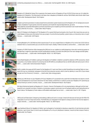 emitted by analog-based sensors to re ect a…... Listed under: Interfacing(USB - RS232 - I2c -ISP) Projects
757. Raspberry Pi 2 (Model B+) Setup This is awesome: the newest version of Raspberry Pi (as of 2/25/15) has come out. It's called the
Raspberry Pi 2 Model B+. This little board is 6X faster than a Raspberry Pi Model B+ and has 1GB of RAM, which the B+ didn't have
Listed under: Development Board - Kits Projects
758. raspberry-pi-home-automation A node.js based home automation system based around the Raspberry Pi. For background around
project: Installation To get started, clone the repository and install the required dependencies. git clone
https://github.com/anders94/raspberry-pi-home-automation.git cd raspberry-pi-home-automation npm install Hardware The Rasp
needs a little bit of circuitry…... Listed under: Motor Projects
759. Add a $15 Display to the Raspberry Pi The Raspberry Pi is a great little board and packs a lot of punch. But many times you just nee
small display to show some information from your project. It can be the local weather, system status, an interactive menu or anyth
that you…... Listed under: LCD Projects
760. Arduino/Raspberry Pi 2 LED Matrices Does anyone know if I can use a single Arduino or Raspberry Pi to control two 32x32 LED ma
website? Here is a tutorial where you can wire the 32x32 matrix. Ideally, I'd like to be able to control them…... Listed under: LED Pr
761. Raspberry Pi GPIO Protection After damaging the GPIO port on our raspberry pi while designing a new solar monitoring system w
decided that it might be a good idea to build a bu er/level translator to protect the GPIO pins from over voltage and ESD spikes. 
board would need…... Listed under: Interfacing(USB - RS232 - I2c -ISP) Projects
762. Home-Made Raspberry Pi Cobbler Looking at the Raspberry Pi Cobbler in Adafuit's wonderful collection of RPi accessories, I decid
it would be a much better method of connecting the the RPi GPIO to a breadboard than an old IDE cable with wires stuck in the en
didn't…... Listed under: Home Automation Projects
763. MoPi is mobile, hot-swap and 24/7 power for the Raspberry Pi. I want one! (how to order) Something not working? Raise an issue. (
early 2014 we ran a Kickstarter campaign to fund the rst production version, which is due for delivery in June 2014. If you missed
can get one from Pimoroni.)1 Contents…... Listed under: Solar energy projects
764. Setting up a VNC Server on your Raspberry Pi If your Raspberry Pi is purposed to do a task that normally does not require a monito
mouse and keyboard (or any human interaction for that matter), sometimes it is useful to access your Raspberry Pi's operating sys
without having to connect a monitor, mouse…... Listed under: Development Board - Kits Projects
765. DIY Alarm Monitoring System w/ Raspberry Pi + Foscam + Sensors The Raspberry Pi is an amazing device. Although not the most
powerful mini computer out there, it bolsters a tremendous support community, tons of hardware add-ons and coding libraries to
heart’s desire. The Raspberry Pi also makes an a ordable media player but so much…... Listed under: How To - DIY - Projects
766. USB sound card Description. Designing and building a USB sound card is no longer a head ache because we have got the PCM 2702
integrated circuit from Texas Instruments. The PCM2702 is an integrated 16 bit digital to analog converter that has two digital to a
output channels.…... Listed under: Interfacing(USB - RS232 - I2c -ISP) Projects
767. Lego Dashboard Mount for Raspberry Pi When I got my Raspberry I've decided to develop an algorithm of real time lane and vehic
detection. I got it done. Now it's time to put the Raspberry Pi on my car's dashboard. However, I would not like to leave it xed on
Listed under: Car Projects

 