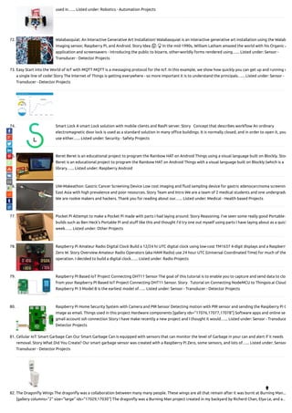 used in…... Listed under: Robotics - Automation Projects
72. Walabasquiat: An Interactive Generative Art Installation! Walabasquiat is an interactive generative art installation using the Walab
imaging sensor, Raspberry Pi, and Android. Story Idea 🤔 💡 In the mid-1990s, William Latham amazed the world with his Organic A
application and screensavers - introducing the public to bizarre, other-worldly forms rendered using…... Listed under: Sensor -
Transducer - Detector Projects
73. Easy Start into the World of IoT with MQTT MQTT is a messaging protocol for the IoT. In this example, we show how quickly you can get up and running w
a single line of code! Story The Internet of Things is getting everywhere - so more important it is to understand the principals…... Listed under: Sensor -
Transducer - Detector Projects
74. Smart Lock A smart Lock solution with mobile clients and RasPi server. Story   Concept that describes work ow An ordinary
electromagnetic door lock is used as a standard solution in many o ce buildings. It is normally closed, and in order to open it, you
use either…... Listed under: Security - Safety Projects
75. Beret Beret is an educational project to program the Rainbow HAT on Android Things using a visual language built on Blockly. Stor
Beret is an educational project to program the Rainbow HAT on Android Things with a visual language built on Blockly (which is a
library…... Listed under: Raspberry Android
76. UW-Makeathon: Gastric Cancer Screening Device Low cost imaging and uid sampling device for gastric adenocarcinoma screenin
East Asia with high prevalence and poor resources. Story Team and Intro We are a team of 2 medical students and one undergradu
We are rookie makers and hackers. Thank you for reading about our…... Listed under: Medical - Health based Projects
77. Pocket Pi Attempt to make a Pocket Pi made with parts I had laying around. Story Reasoning. I’ve seen some really good Portable-
builds such as Ben Heck’s Portable Pi and stu like this and thought I’d try one out myself using parts I have laying about as a quick
week…... Listed under: Other Projects
78. Raspberry Pi Amateur Radio Digital Clock Build a 12/24 hr UTC digital clock using low-cost TM1637 4-digit displays and a Raspberry
Zero W. Story Overview Amateur Radio Operators (aka HAM Radio) use 24 hour UTC (Universal Coordinated Time) for much of the
operation. I decided to build a digital clock…... Listed under: Radio Projects
79. Raspberry PI Based IoT Project Connecting DHT11 Sensor The goal of this tutorial is to enable you to capture and send data to clo
from your Raspberry PI Based IoT Project Connecting DHT11 Sensor. Story   Tutorial on Connecting NodeMCU to Thingsio.ai Cloud
Raspberry Pi 3 Model B is the earliest model of…... Listed under: Sensor - Transducer - Detector Projects
80. Raspberry Pi Home Security System with Camera and PIR Sensor Detecting motion with PIR sensor and sending the Raspberry Pi C
image as email. Things used in this project Hardware components [gallery ids="17076,17077,17078"] Software apps and online ser
gmail account ssh connection Story I have make recently a new project and I thought it would…... Listed under: Sensor - Transduce
Detector Projects
81. Cellular IoT: Smart Garbage Can Our Smart Garbage Can is equipped with sensors that can monitor the level of Garbage in your can and alert if it needs
removal. Story What Did You Create? Our smart garbage sensor was created with a Raspberry Pi Zero, some sensors, and lots of…... Listed under: Sensor
Transducer - Detector Projects
82. The Dragon y Wings The dragon y was a collaboration between many many people. These wings are all that remain after it was burnt at Burning Man...
[gallery columns="2" size="large" ids="17029,17030"] The dragon y was a Burning Man project created in my backyard by Richerd Chan, Elya Le, and a…

 