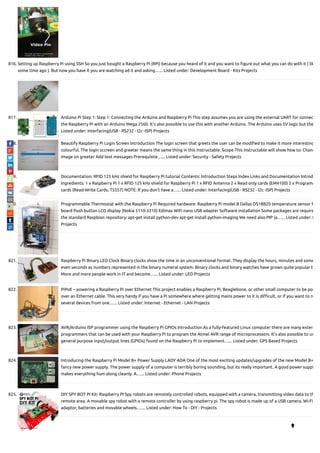 816. Setting up Raspberry Pi using SSH So you just bought a Raspberry Pi (RPi) because you heard of it and you want to gure out what you can do with it ( lik
some time ago ). But now you have it you are watching ad it and asking…... Listed under: Development Board - Kits Projects
817. Arduino Pi Step 1: Step 1: Connecting the Arduino and Raspberry Pi This step assumes you are using the external UART for connec
the Raspberry Pi with an Arduino Mega 2560. It's also possible to use this with another Arduino. The Arduino uses 5V logic but the
Listed under: Interfacing(USB - RS232 - I2c -ISP) Projects
818. Beautify Raspberry Pi Login Screen Introduction The login screen that greets the user can be modi ed to make it more interesting
colourful. The login sccreen and greeter means the same thing in this instructable. Scope This instructable will show how to: Chang
image on greeter Add text messages Prerequisite…... Listed under: Security - Safety Projects
819. Documentation: RFID 125 kHz shield for Raspberry Pi tutorial Contents: Introduction Steps Index Links and Documentation Introd
Ingredients: 1 x Raspberry Pi 1 x RFID 125 kHz shield for Raspberry Pi 1 x RFID Antenna 2 x Read only cards (EM4100) 2 x Programm
cards (Read-Write Cards, T5557) NOTE: If you don't have a…... Listed under: Interfacing(USB - RS232 - I2c -ISP) Projects
820. Programmable Thermostat with the Raspberry Pi Required hardware: Raspberry Pi model B Dallas DS18B20 temperature sensor R
board Push button LCD display (Nokia 5110-3310) Edimax WiFi nano USB adapter Software installation Some packages are require
the standard Raspbian repository: apt-get install python-dev apt-get install python-imaging We need also PIP (a…... Listed under: L
Projects
821. Raspberry Pi Binary LED Clock Binary clocks show the time in an unconventional format. They display the hours, minutes and some
even seconds as numbers represented in the binary numeral system. Binary clocks and binary watches have grown quite popular to
More and more people work in IT and become…... Listed under: LED Projects
822. PiPoE – powering a Raspberry Pi over Ethernet This project enables a Raspberry Pi, Beaglebone, or other small computer to be pow
over an Ethernet cable. This very handy if you have a Pi somewhere where getting mains power to it is di cult, or if you want to ru
several devices from one…... Listed under: Internet - Ethernet - LAN Projects
823. AVR/Arduino ISP programmer using the Raspberry Pi GPIOs Introduction As a fully-featured Linux computer there are many extern
programmers that can be used with your Raspberry Pi to program the Atmel AVR range of microprocessors. It's also possible to us
general purpose input/output lines (GPIOs) found on the Raspberry Pi to implement…... Listed under: GPS Based Projects
824. Introducing the Raspberry Pi Model B+ Power Supply LADY ADA One of the most exciting updates/upgrades of the new Model B+
fancy new power supply. The power supply of a computer is terribly boring sounding, but its really important. A good power suppl
makes everything hum along cleanly. A…... Listed under: Phone Projects
825. DIY SPY BOT PI Kit- Raspberry PI Spy robots are remotely controlled robots, equipped with a camera, transmitting video data to th
remote area. A movable spy robot with a remote controller by using raspberry pi. The spy robot is made up of a USB camera, Wi-Fi
adaptor, batteries and movable wheels.…... Listed under: How To - DIY - Projects

 