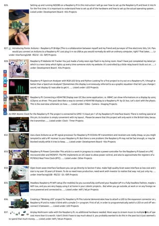 826. Setting up and running NOOBS on a Raspberry Pi In this instruction I will go over how to set up the Raspberry Pi and boot it into N
for the rst time. It is important to understand how to set up all of the hardware and how to set up the actual operating system…
Listed under: Development Board - Kits Projects
827. Introducing Ponte: Arduino – Raspberry Pi Bridge (This is a collaboration between myself and my friend and purveyor of ne electronic bits, S.K. Pang
would you connect an Arduino to a Raspberry Pi? Just plug it in via USB as you would normally do with an ordinary computer, right? That takes…... Lis
under: Interfacing(USB - RS232 - I2c -ISP) Projects
828. Raspberry Pi Website Hit Tracker You just made a funky neon sign ash in my living room. How? I have just completed my latest pro
which is a neon lamp which lights up every time someone visits my website. It’s controlled by a little relay board I built out on…... L
under: Development Board - Kits Projects
829. Raspberry Pi Spectrum Analyzer with RGB LED Strip and Python Looking for a rst project to try out on a Raspberry Pi, I though w
better than a Spectrum Analyzer? (Sometimes this display is erroneously referred to as a graphic equalizer--that let's you change t
sound, not display it) I was able to get it…... Listed under: LED Projects
830. Raspberry PI: Connecting a HD44780 Display over I2C Bus some application, i.e. XBMC can show informations on a display by using
LCDproc as driver. This post describes a way to connect a HD44780 display to a Raspberry PI  by i2c bus. Let’s start with the physica
This is the overview schematic on how…... Listed under: Video - Camera - Imaging Projects
831. An MSF Atomic Clock for the Raspberry Pi The project is connected to GPIO 15 input pin 1 of my Raspberry Pi interface board. There is nothing special ab
this pin, its location is simply convenient with my layout.. Please be aware that this project will only work in the British Isles, becau
the transmitter…... Listed under: Clock - Timer Projects
832. Use a bare Arduino as an RF signal processor for Raspberry PI 433mhz RF transmitters and receivers are really cheap, so you might
tempted to add a RF receiver to your Raspberry PI. But there is one problem: the Raspberry PI may not be fast enough, or may be
blocked totally while it tries to keep…... Listed under: Development Board - Kits Projects
833. Raspberry Pi Power Controller This article is a work in progress to create a power-controller for the Raspberry Pi based on a PIC
microcontroller and MOSFET. The PIC implements an I2C slave to allow power control, and also to approximate the registers of a
PCF8563 Real Time Clock (RTC)…... Listed under: Other Projects
834. Open brain wave interface hardware you can go directly to Section 9 also. make high quality brain wave interface as low cost and s
size is my over 20 years of dream. To do so need mass production, need work with investor to realize that way. not just only my…..
under: Interfacing(USB - RS232 - I2c -ISP) Projects
835. Headless Raspberry PI WiFi setup (for mobiles) So you successfully con ured your RaspberryPi in a fully headless fashion, maybe w
WiFi too, and you are very happy using it at home in your robotic projects... But when you go outside, at work or on any foreign ne
once powered and connected to…... Listed under: Wi / WLan Projects
836. Creating a “Blinking LED” project for Raspberry PI This tutorial demonstrates how to attach a LED to the expansion connector on y
Raspberry PI and to make it blink with a simple C++ program. First of all, in order to programmatically switch a LED on and o we n
connect it between…... Listed under: LED Projects
837. Airplay Multiroom radio with the Raspberry Pi, no additional hardware needed. Most ways to stream music to multiple sets of spea
cost more than it is worth. I don't think I have to say much about it, you probably wanted to do this in the past but it just seemed s
to spend that much money…... Listed under: Wi / WLan Projects

 