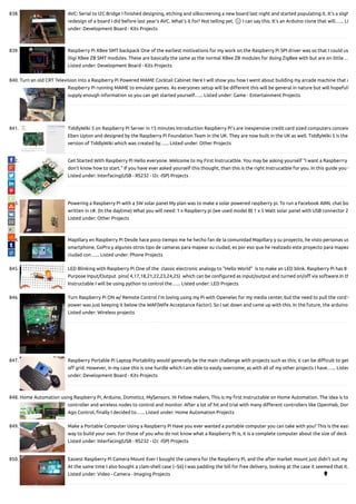 838. AVC: Serial to I2C Bridge I nished designing, etching and silkscreening a new board last night and started populating it. It's a sligh
redesign of a board I did before last year's AVC. What's it for? Not telling yet. 🙂 I can say this. It's an Arduino clone that will…... Li
under: Development Board - Kits Projects
839. Raspberry Pi XBee SMT backpack One of the earliest motivations for my work on the Raspberry Pi SPI driver was so that I could us
Digi XBee ZB SMT modules. These are basically the same as the normal XBee ZB modules for doing ZigBee with but are on little…
Listed under: Development Board - Kits Projects
840. Turn an old CRT Television into a Raspberry Pi Powered MAME Cocktail Cabinet Here I will show you how I went about building my arcade machine that u
Raspberry Pi running MAME to emulate games. As everyones setup will be di erent this will be general in nature but will hopefull
supply enough information so you can get started yourself…... Listed under: Game - Entertainment Projects
841. TiddlyWiki 5 on Raspberry Pi Server in 15 minutes Introduction Raspberry Pi's are inexpensive credit card sized computers conceiv
Eben Upton and designed by the Raspberry Pi Foundation Team in the UK. They are now built in the UK as well. TiddlyWiki 5 is the
version of TiddlyWiki which was created by…... Listed under: Other Projects
842. Get Started With Raspberry Pi Hello everyone. Welcome to my First Instrucatble. You may be asking yourself "I want a Raspberrry
don't know how to start." If you have ever asked yourself this thought, than this is the right Instrucatble for you. In this guide you w
Listed under: Interfacing(USB - RS232 - I2c -ISP) Projects
843. Powering a Raspberry Pi with a 5W solar panel My plan was to make a solar powered raspberry pi. To run a Facebook AIML chat bo
written in c#. (In the daytime) What you will need: 1 x Raspberry pi (we used model B) 1 x 5 Watt solar panel with USB connector 2
Listed under: Other Projects
844. Mapillary en Raspberry Pi Desde hace poco tiempo me he hecho fan de la comunidad Mapillary y su proyecto, he visto personas us
smartphone, GoPro y algunos otros tipo de camaras para mapear su ciudad, es por eso que he realizado este proyecto para mapea
ciudad con…... Listed under: Phone Projects
845. LED Blinking with Raspberry Pi One of the  classic electronic analogy to "Hello World"  is to make an LED blink. Raspberry Pi has 8 G
Purpose Input/Output  pins( 4,17,18,21,22,23,24,25)  which can be con gured as input/output and turned on/o via software.In th
Instructable I will be using python to control the…... Listed under: LED Projects
846. Turn Raspberry Pi ON w/ Remote Control I'm loving using my Pi with Openelec for my media center, but the need to pull the cord t
power was just keeping it below the WAF(Wife Acceptance Factor). So I sat down and came up with this. In the future, the arduino
Listed under: Wireless projects
847. Raspberry Portable Pi Laptop Portability would generally be the main challenge with projects such as this; it can be di cult to get
o grid. However, in my case this is one hurdle which I am able to easily overcome; as with all of my other projects I have…... Listed
under: Development Board - Kits Projects
848. Home Automation using Raspberry Pi, Arduino, Domoticz, MySensors. Hi Fellow makers, This is my rst Instructable on Home Automation. The idea is to
controller and wireless nodes to control and monitor. After a lot of hit and trial with many di erent controllers like OpenHab, Dom
Ago Control, nally I decided to…... Listed under: Home Automation Projects
849. Make a Portable Computer Using a Raspberry Pi Have you ever wanted a portable computer you can take with you? This is the easi
way to build your own. For those of you who do not know what a Raspberry Pi is, it is a complete computer about the size of deck o
Listed under: Interfacing(USB - RS232 - I2c -ISP) Projects
850. Easiest Raspberry Pi Camera Mount Ever I bought the camera for the Raspberry Pi, and the after market mount just didn't suit my
At the same time I also bought a clam-shell case (~$6) I was padding the bill for free delivery, looking at the case it seemed that it…
Listed under: Video - Camera - Imaging Projects 
 