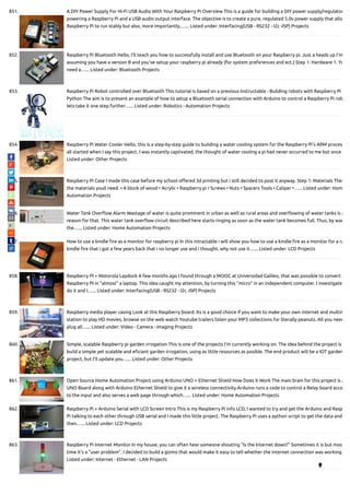 851. A DIY Power Supply For Hi-Fi USB Audio With Your Raspberry Pi Overview This is a guide for building a DIY power supply/regulator
powering a Raspberry Pi and a USB audio output interface. The objective is to create a pure, regulated 5.0v power supply that allo
Raspberry Pi to run stably but also, more importantly,…... Listed under: Interfacing(USB - RS232 - I2c -ISP) Projects
852. Raspberry Pi Bluetooth Hello, I'll teach you how to successfully install and use Bluetooth on your Raspberry pi. Just a heads up I'm
assuming you have a version B and you've setup your raspberry pi already (for system preferences and ect.) Step 1: Hardware 1. Yo
need a…... Listed under: Bluetooth Projects
853. Raspberry Pi Robot controlled over Bluetooth This tutorial is based on a previous Instructable - Building robots with Raspberry Pi a
Python The aim is to present an example of how to setup a Bluetooth serial connection with Arduino to control a Raspberry Pi rob
lets take it one step further…... Listed under: Robotics - Automation Projects
854. Raspberry Pi Water Cooler Hello, this is a step-by-step guide to building a water cooling system for the Raspberry Pi's ARM proces
all started when I say this project. I was instantly captivated, the thought of water cooling a pi had never occurred to me but once
Listed under: Other Projects
855. Raspberry Pi Case I made this case before my school o ered 3d printing but i still decided to post it anyway. Step 1: Materials Thes
the materials youll need .• A block of wood • Acrylic • Raspberry pi • Screws • Nuts • Spacers Tools • Caliper •…... Listed under: Hom
Automation Projects
856. Water Tank Over ow Alarm Wastage of water is quite prominent in urban as well as rural areas and over owing of water tanks is a
reason for that. This water tank over ow circuit described here starts ringing as soon as the water tank becomes full. Thus, by war
the…... Listed under: Home Automation Projects
857. How to use a kindle re as a monitor for raspberry pi In this intractable i will show you how to use a kindle re as a monitor for a ra
kindle re that i got a few years back that i no longer use and i thought, why not use it…... Listed under: LCD Projects
858. Raspberry PI + Motorola Lapdock A few months ago I found through a MOOC at Universidad Galileo, that was possible to convert a
Raspberry PI in "almost" a laptop. This idea caught my attention, by turning this "micro" in an independent computer. I investigate
do it and I…... Listed under: Interfacing(USB - RS232 - I2c -ISP) Projects
859. Raspberry media player casing Look at this Raspberry board. Its is a good choice if you want to make your own internet and multim
station to play HD movies, browse on the web watch Youtube trailers listen your MP3 collections for literally peanuts. All you need
plug all…... Listed under: Video - Camera - Imaging Projects
860. Simple, scalable Raspberry pi garden irrogation This is one of the projects I'm currently working on. The idea behind the project is
build a simple yet scalable and e ciant garden irrogation, using as little resources as posible. The end product will be a IOT garden
project, but I'll update you…... Listed under: Other Projects
861. Open Source Home Automation Project using Arduino UNO + Ethernet Shield How Does it Work The main brain for this project is A
UNO Board along with Arduino Ethernet Shield to give it a wireless connectivity.Arduino runs a code to control a Relay board acco
to the input and also serves a web page through which…... Listed under: Home Automation Projects
862. Raspberry Pi + Arduino Serial with LCD Screen Intro This is my Raspberry Pi info LCD, I wanted to try and get the Arduino and Rasp
Pi talking to each other through USB serial and I made this little project. The Raspberry Pi uses a python script to get the data and
then…... Listed under: LCD Projects
863. Raspberry Pi Internet Monitor In my house, you can often hear someone shouting "Is the Internet down?" Sometimes it is but mos
time it's a "user problem". I decided to build a gizmo that would make it easy to tell whether the internet connection was working
Listed under: Internet - Ethernet - LAN Projects

 