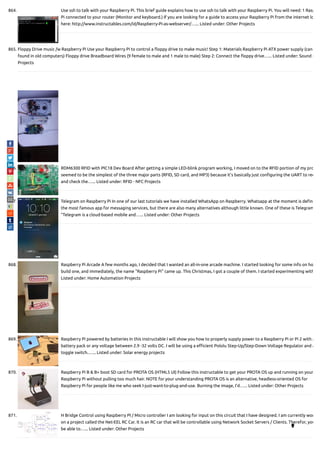 864. Use ssh to talk with your Raspberry Pi. This brief guide explains how to use ssh to talk with your Raspberry Pi. You will need: 1 Rasp
Pi connected to your router (Monitor and keyboard.) If you are looking for a guide to access your Raspberry Pi from the internet lo
here: http://www.instructables.com/id/Raspberry-Pi-as-webserver/…... Listed under: Other Projects
865. Floppy Drive music /w Raspberry Pi Use your Raspberry Pi to control a oppy drive to make music! Step 1: Materials Raspberry Pi ATX power supply (can
found in old computers) Floppy drive Breadboard Wires (9 female to male and 1 male to male) Step 2: Connect the oppy drive…... Listed under: Sound -
Projects
866. RDM6300 RFID with PIC18 Dev Board After getting a simple LED-blink program working, I moved on to the RFID portion of my pro
seemed to be the simplest of the three major parts (RFID, SD card, and MP3) because it's basically just con guring the UART to rec
and check the…... Listed under: RFID - NFC Projects
867. Telegram on Raspberry Pi In one of our last tutorials we have installed WhatsApp on Raspberry. Whatsapp at the moment is de ni
the most famous app for messaging services, but there are also many alternatives although little known. One of these is Telegram
"Telegram is a cloud-based mobile and…... Listed under: Other Projects
868. Raspberry Pi Arcade A few months ago, I decided that I wanted an all-in-one arcade machine. I started looking for some info on ho
build one, and immediately, the name "Raspberry Pi" came up. This Christmas, I got a couple of them. I started experimenting with
Listed under: Home Automation Projects
869. Raspberry Pi powered by batteries In this instructable I will show you how to properly supply power to a Raspberry Pi or Pi 2 with a
battery pack or any voltage between 2.9 -32 volts DC. I will be using a e cient Pololu Step-Up/Step-Down Voltage Regulator and a
toggle switch.…... Listed under: Solar energy projects
870. Raspberry Pi B & B+ boot SD card for PROTA OS (HTML5 UI) Follow this instructable to get your PROTA OS up and running on your
Raspberry Pi without pulling too much hair. NOTE for your understanding PROTA OS is an alternative, headless-oriented OS for
Raspberry Pi for people like me who seek I-just-want-to-plug-and-use. Burning the image, I’d…... Listed under: Other Projects
871. H Bridge Control using Raspberry PI / Micro controller I am looking for input on this circuit that I have designed. I am currently wor
on a project called the Net-EEL RC Car. It is an RC car that will be controllable using Network Socket Servers / Clients. Therefor, you
be able to…... Listed under: Other Projects 
 