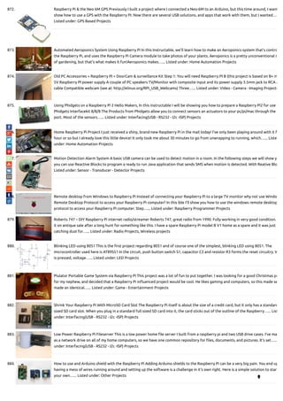 872. Raspberry Pi & the Neo 6M GPS Previously I built a project where I connected a Neo-6M to an Arduino, but this time around, I want
show how to use a GPS with the Raspberry PI. Now there are several USB solutions, and apps that work with them, but I wanted…
Listed under: GPS Based Projects
873. Automated Aeroponics System Using Raspberry Pi In this Instructable, we'll learn how to make an Aeroponics system that's contro
the Raspberry Pi, and uses the Raspberry Pi Camera module to take photos of your plants. Aeroponics is a pretty unconventional m
of gardening, but that's what makes it fun!Aeroponics makes…... Listed under: Home Automation Projects
874. Old PC Accessories + Raspberry PI = DoorCam & surveillance Kit Step 1: You will need Raspberry PI B (this project is based on B+ m
5V Raspberry PI power supply A couple of PC speakers TV/Monitor with composite input and its power supply 3.5mm jack to RCA A
cable Compatible webcam (see at: http://elinux.org/RPi_USB_Webcams) Three…... Listed under: Video - Camera - Imaging Projects
875. Using Phidgets on a Raspberry Pi 2 Hello Makers, In this instructable I will be showing you how to prepare a Raspberry Pi2 for use w
Phidgets Interfacekit 8/8/8 The Products from Phidgets allow you to connect sensors an actuators to your pc/pi/mac through the
port. Most of the sensors…... Listed under: Interfacing(USB - RS232 - I2c -ISP) Projects
876. Home Raspberry Pi Project I just received a shiny, brand-new Raspberry Pi in the mail today! I've only been playing around with it f
hour or so but I already love this little device! It only took me about 30 minutes to go from unwrapping to running, which…... Liste
under: Home Automation Projects
877. Motion Detection Alarm System A basic USB camera can be used to detect motion in a room. In the following steps we will show y
you can use Reactive Blocks to program a ready to run Java application that sends SMS when motion is detected. With Reative Blo
Listed under: Sensor - Transducer - Detector Projects
878. Remote desktop from Windows to Raspberry Pi Instead of connecting your Raspberry Pi to a large TV monitor why not use Windo
Remote Desktop Protocol to access your Raspberry Pi computer? In this ible I'll show you how to use the windows remote desktop
protocol to access your Raspberry Pi computer. Step…... Listed under: Raspberry Programmer Projects
879. Roberts 747 – DIY Raspberry Pi internet radio/streamer Roberts 747, great radio from 1990. Fully working in very good condition.
it on antique sale after a long hunt for something like this. I have a spare Raspberry Pi model B V1 home as a spare and it was just
catching dust for…... Listed under: Radio Projects, Wireless projects
880. Blinking LED using 8051 This is the rst project regarding 8051 and of course one of the simplest, blinking LED using 8051. The
microcontroller used here is AT89S51 In the circuit, push button switch S1, capacitor C3 and resistor R3 forms the reset circuitry. W
is pressed, voltage…... Listed under: LED Projects
881. Piulator Portable Game System via Raspberry Pi This project was a lot of fun to put together. I was looking for a good Christmas pr
for my nephew, and decided that a Raspberry Pi in uenced project would be cool. He likes gaming and computers, so this made se
made an identical…... Listed under: Game - Entertainment Projects
882. Shrink Your Raspberry Pi With MicroSD Card Slot The Raspberry Pi itself is about the size of a credit card, but it only has a standard
sized SD card slot. When you plug in a standard full sized SD card into it, the card sticks out of the outline of the Raspberry…... List
under: Interfacing(USB - RS232 - I2c -ISP) Projects
883. Low Power Raspberry Pi Fileserver This is a low power home le server I built from a raspberry pi and two USB drive cases. I've ma
as a network drive on all of my home computers, so we have one common repository for les, documents, and pictures. It's set…..
under: Interfacing(USB - RS232 - I2c -ISP) Projects
884. How to use and Arduino shield with the Raspberry Pi Adding Arduino shields to the Raspberry Pi can be a very big pain. You end up
having a mess of wires running around and setting up the software is a challenge in it's own right. Here is a simple solution to star
your own…... Listed under: Other Projects

 