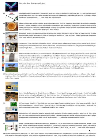Listed under: Game - Entertainment Projects
83. Rapid Headless WiFi Connection to a Raspberry Pi BerryLan is an app for Raspberry Pi entry level fans. It's a tool that helps you wit
Raspberry WiFi setup. Story Intro: Rapid Headless WiFi Connection to a Raspberry Pi With BerryLan BerryLan is a software tool for
Raspberry Pi entry level fans. It's…... Listed under: Wi / WLan Projects
84. Scary IoT Pumpkin with Motion-Triggered Servo Pumpkin with smart LED strip, PIR motion detector and servo motor to scare even
people. It's wireless and easy to control with Node-RED. [video width="900" height="674" mp4="https://projects-raspberry.com/w
content/uploads/2018/11/output_Tt6kKFnYZX.mp4" autoplay="true"][/video] Story So what do I expect from it? It must be intera
and react to motion,…... Listed under: LED Projects, Motor Projects
85. Petoi Nybble Hi there, This is Rongzhong from Pittsburgh. Eight months after my rst post on OpenCat, I have quite a lot to updat
importantly, I’m going to launch my rst kitten on Indiegogo on Monday, Oct 22nd! The kitten’s name is Nybble. Links will be poste
Listed under: Robotics - Automation Projects
86. CrowdFarming A fully automated box with the sensors, switches, camera, and Messenger bot for growing lettuce. We've created a
box for growing lettuce with a bunch of sensors and switches, and a camera, of course, because everything becomes better if you
livestreaming it. That's…... Listed under: Medical - Health based Projects
87. UW-Makeathon Bio-View: A modular bioreactor for cell culture Multichamber real-time imaging device for cell cultures under di e
conditions. For: Isthmus Engineering Award, Best Project Award. Story Bio-View: Project Goals and Insight Real-time imaging of liv
under physiological conditions (5%CO2 atmosphere under 37 degrees celsius) provides valuable insight towards better understan
stem…... Listed under: Other Projects
88. UW-Makeathon: Space Auto Sorter for Sustaintability Using visual recognition and machine learning for the sorting of potential 3D
printable materials in space. NASA OTW, Best Pr., Rookie, Isth Story As we move forward with space exploration, it is important to
our carbon footprint. 3D printing in space is a more e cient…... Listed under: Medical - Health based Projects
89. Control Your Smart Home with Mails A smart home o ers a lot of possibilities. If you want to access via the Internet, there are still some risks.   Story A
smarthome o ers a lot of possibilities. Today, almost everything can be interconnected in this context, providing more convenience, quality of living,…..
under: Phone Projects
90. Desired State Con guration for Circuits Blinking an LED using a Domain Speci c Language applied through a Module Twin to a Do
container running Johnny 5 on a Raspberry Pi.   Story Overview: Azure IoT Edge allows for intermittent connected devices to obtai
desired properties through "Module Twins." These twins can…... Listed under: Development Board - Kits Projects
91. DIY Power Logger Using I2C & Python Make your own power logger for electronics that you use in the house using INA219 chip, SS
OLED display, Raspberry Pi 3, and Python.   Story The drive for this project was the inspiration from (my opinion) a well known You
which presents electronics circuits,…... Listed under: How To - DIY - Projects
92. UW-Makeathon: Fully Automated Watering System A simple application of cooling plate to copndence water from air   Story Gene
Idea: Our project is Fully Automated Watering System (FAWS). The essential idea is to build an automatic IoT system which hydrate
potted plants by condensation of water from air. A thermometric…... Listed under: Home Automation Projects
93. DRV8825-Stepper-Motor-Driver-on-RPi-3-Win10-IoT Windows IoT Core on RPi 3 running two stepper motors using DRV8825 stepp
motor drivers. There are two examples to use DRV8825.   Things used in this project Hardware components [gallery size="medium
ids="16338,16339,16340"] Story Connect two DRV8825 to RPi. No.1: GPIO26 to DIR, GPIO19 to…... Listed under: Motor Projects
94. Portable Hacking Station RPI Zero W (Like Watch Dogs) Station to perform WiFi network audits, using Raspberry Pi Zero W and Raspberry Pi 3, with conn
from the BT or mobile data cell phone.   Story A station to perform WiFi network audits, using Raspberry Pi Zero W and Raspberry Pi 3, with connection…

 