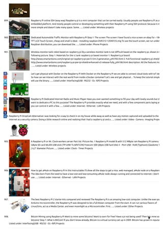 899. Raspberry Pi online SSH (easy way) Raspberry pi is a mini computer that can be carried easily. Usually people use Raspberry Pi as a
embedded platform. And mostly people control or developing something with their Raspberry Pi using SSH protocol. because it m
more simple and doesn't take many space. Some…... Listed under: Wireless projects
900. Dedicated Automobile Tra c Monitor with Raspberry Pi Step 1: The screen The screen I have found a nice screen on ebay for ~18€
TFT LCD Touch Screen, cheap and small is ideal. - Installing raspbian-DVK512-12040725.img To use the touch screen, we run under
Raspbian distribution, you can download the…... Listed under: Phone Projects
901. Wireless monitor tank robot based on raspberry pi Diy a wireless monitor tank is not di cult based on the raspberry pi, shown in t
following picture. Step 1: Materials for the rc tank raspberry pi based monitor 1. Raspberry pi board:
http://www.smartarduino.com/original-rpi-raspberry-pi-pie-512m-2-generation_p93783.html 2. Full-functional raspberry pi shield
http://www.smartarduino.com/raspberry-pi-pie-rpi-shield-enhanced-v2-release-fully_p94186.html description: All the features inc
…... Listed under: Wireless projects
902. Let’s get physical with Docker on the Raspberry Pi With Docker on the Raspberry Pi we are able to connect cloud tools with IoT de
So how can we interact with the real world from inside a Docker container? Let’s see and get physical… To keep the tutorial simple
will use the binary…... Listed under: Interfacing(USB - RS232 - I2c -ISP) Projects
903. Raspberry Pi Dedicated Internet Radio and Music Player Have you ever wanted something to ll your day with lovely sounds but d
want to dedicate a PC to this purpose? The Raspberry Pi provides exactly what we need, and with a few component parts laying ar
you can control it with a few…... Listed under: Internet - Ethernet - LAN Projects
904. Raspberry Pi DropCam Alternative I was looking for a way to check in on my house while away as well as have any motion captured and uploaded to the
internet as a security camera. Doing a little research online and realizing that I had a raspberry pi and a…... Listed under: Video - Camera - Imaging Projec
905. A Raspberry Pi or Mr. Clock-workers server Part list: Picture No. 1 Raspberry PI model B with 512 MByte ram Raspberry PI camera 1
GByte SD card WLAN USB stick (TP-LINK TL-WN722N) Freecom 500 GByte USB hard disk 4  - Port USB - HUB (Typhoon) Glasdome 1
/ 6,3" diameter Picture…... Listed under: Clock - Timer Projects
906. How to get aMule on Raspberry Pi In this instructable I'll show all the steps to get a nice, web managed, aMule node on a Raspberr
The idea born from the need to have a low-cost and low-consuming aMule node always running and connected to internet. I don't
use…... Listed under: Internet - Ethernet - LAN Projects
907. The best Raspberry Pi 2 starter kits compared and reviewed The Raspberry Pi is an amazing low-cost computer. Unlike the ever-po
Arduino microcontroller, the Raspberry Pi was designed to be a full-blown computer from the start. It can run various avors of
Linux/Unix, act as a Media Center, and even moonlight as a Microcontroller. First…... Listed under: Other Projects
908. Bitcoin Mining using Raspberry Pi Want to mine some bitcoins? Want to earn for free? Have a pi not being used? Then lets mine so
bitcoins! Step 1: What is BitCoin? If you don’t know already, Bitcoin is a virtual currency set up in 2009. Bitcoin has grown in reputat
Listed under: Interfacing(USB - RS232 - I2c -ISP) Projects

 