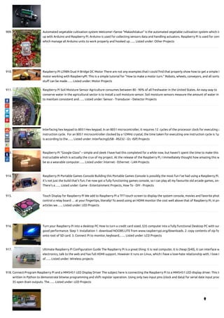 909. Automated vegetable cultivation system Welcome! rSense "Makashitakun" is the automated vegetable cultivation system which is
up with Arduino and Raspberry Pi. Arduino is used for collecting sensors data and handling actuators. Raspberry Pi is used for cont
which manage all Arduino units to work properly and hooked up…... Listed under: Other Projects
910. Raspberry PI L298N Dual H Bridge DC Motor There are not any examples that I could nd that properly show how to get a simple D
motor working with RaspberryPI. This is a simple tutorial for "How to make a motor turn." Robots, wheels, conveyors, and all sorts
stu can be made…... Listed under: Motor Projects
911. Raspberry Pi Soil Moisture Sensor Agriculture consumes between 80 - 90% of all freshwater in the United States. An easy way to
conserve water in the agricultural sector is to install a soil moisture sensor. Soil moisture sensors measure the amount of water in
to maintain consistent and…... Listed under: Sensor - Transducer - Detector Projects
912. Interfacing hex keypad to 8051 Hex keypad. In an 8051 microcontroller, it requires 12  cycles of the processor clock for executing a
instruction cycle.  For an 8051 microcontroller clocked by a 12MHz crystal, the time taken for executing one instruction cycle is 1µS
is according to the…... Listed under: Interfacing(USB - RS232 - I2c -ISP) Projects
913. Raspberry Pi “Google Glass” – simple and sleek I have had this completed for a while now, but haven't spent the time to make this
Instructable which is actually the crux of my project. At the release of the Raspberry Pi, I immediately thought how amazing this w
be as a wearable computer…... Listed under: Internet - Ethernet - LAN Projects
914. Raspberry Pi Portable Games Console Building this Portable Games Console is possibly the most fun I've had using a Raspberry Pi.
it's not just the build that's fun; I've now got a fully functioning games console, so I can play all my favourite old arcade games, on-
There's a…... Listed under: Game - Entertainment Projects, How To - DIY - Projects
915. Touch Display for Raspberry Pi We add to Raspberry Pi a TFT touch screen to display the system console, movies and favorite phot
control a relay board … at your ngertips, literally! To avoid using an HDMI monitor the cost well above that of Raspberry Pi, in pre
articles we…... Listed under: LED Projects
916. Turn your Raspberry Pi into a desktop PC How to turn a credit card sized, $35 computer into a fully functional Desktop PC with sur
good performance. Step 1: Installation 1. download NOOBS LITE from www.raspberrypi.org/downloads. 2. copy contents of zip fo
onto root of SD card. 3. Connect Pi to monitor, keyboard,…... Listed under: LCD Projects
917. Ultimate Raspberry Pi Con guration Guide The Raspberry Pi is a great thing: it is real computer, it is cheap ($40), it can interface w
electronics, talk to the web and has full HDMI support. However it runs on Linux, which I have a love-hate relationship with. I love t
of…... Listed under: Wireless projects
918. Connect-Program Raspberry Pi and a MM5451 LED Display Driver The subject here is connecting the Raspberry Pi to a MM5451 LED display driver. This is
written in Python to demonstrate bitwise programming and shift register operation. Using only two input pins (clock and data) for serial date input prod
35 open drain outputs. The…... Listed under: LED Projects

 