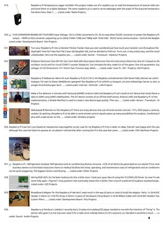 919. Raspberry Pi Temperature Logger via Radio This project makes use of a raspberry pi, to read the temperature of several radio sens
and store them on a Sqlite database. The same raspberry pi is used to serve webpages with the graph of the acquired temperature
live demo here. Step 1:…... Listed under: Radio Projects
920. X105 EXPANSION BOARD KEY FEATURES Input Voltage - 6V to 23Vdc converted to 5V, 3A via step-down DC/DC converter to power the Raspberry Pi
output  - HDMI to VGA converter supporting up to UXGA (1600×1200) and 1080p with 10-bit DAC   RS232 serial communication - Control the Raspber
Listed under: Development Board - Kits Projects
921. Turn your Raspberry Pi into a Hamster Fitness Tracker Have you ever wondered just how much your hamster runs throughout the
day/night? How far? How fast? My 9 year old daughter did, and we decided to nd out. Turns out, it was pretty easy, and the result
unbelievable. Here are the supplies you…... Listed under: Sensor - Transducer - Detector Projects
922. ICStation Electronic Dice DIY Kit 7pcs 5mm Red LEDs Description Electronic Dice Kit Instructions Electronic dice kit is based on the
oscillator circuit and fun circuit CD4017 counter display kit. Can simulate the dice, make fun of the game. One. Kit parameters: Sup
voltage: 4.5-5V Dimensions: 74 * 35mm Two. Function play: When…... Listed under: How To - DIY - Projects, LED Projects
923. Raspberry Pi Webserver Wenn ihr euer Raspberry PI (2) A / B (+) mit Raspbian und aktiviertem SSH bereit habt, können wir sofort
loslegen. Für wen ist dieser (Web)Server geeignet? Das Raspberry Pi ist schlicht zu langsam, um eine vollwertiger Server zu sein, w
einigen Einschränkungen doch…... Listed under: Internet - Ethernet - LAN Projects
924. Make a re detector in minutes with Samsung SAMIIO, Arduino UNO and Raspberry Pi Let's build an IoT device that sends ame se
data to SAMI using SAMI's WebSockets. The IoT device consists of an o -the-shelf sensor, Arduino UNO and Raspberry Pi. In this
implementation, a Simple Manifest is used to create a new device type quickly. Then you…... Listed under: Sensor - Transducer - De
Projects
925. Web-based IR Remote on the Raspberry Pi There are many devices that use infrared remote controls - TV's, DVD players, cameras,
sockets. So getting a Raspberry Pi to be able to send remote control signals opens up many possibilities for projects. Combining th
pins with a web server on the…... Listed under: Wireless projects
926. Raspberry Pi Case Fan I purchased an inexpensive snap-together acrylic case for my Raspberry Pi from a seller on eBay. Overall I was happy with the case
although this case has holes for passive air circulation I noticed that after running the Pi in the case that some…... Listed under: CNC Machines Projects
927. Raspberry Pi – Refrigeration Analyzer Refrigeration and air conditioning devices consume ~25% of all electricity generated on our planet! From smal
business owners to franchised restaurant chains to medical facilities the initial, operating, and maintenance costs of refrigeration and air conditionin
can be quite staggering. The biggest factors contributing…... Listed under: Other Projects
928. Wiring RGB LED’s So I've been looking into this a little more. I took your guys idea of using the TLC5940 LED Driver. So now I'm ask
some help again. I gured 1 long question that eventually solves this is better then a bunch scattered throughout stackexchange.…
Listed under: LED Projects
929. Breadboard Adapter for the Raspberry Pi We don't need much in the way of parts or tools to build the adapter: Parts: 1x 26-W IDC
Header 2.54mm 2x 13-W Pin Strips 2.54mm 1x piece of Veroboard / Strip Board 1x 26-W Ribbon Cable with 26-W IDC Headers Too
Cutters Pliers…... Listed under: Development Board - Kits Projects
930. Raspberry pi Pandora’s Jukebox I recently had a Crosley mini jukebox/CD player handed to me with the intention of " xing" it. The
person who gave it to me only ever used it for a radio since nobody listens to CD's anymore, so I decided it would be a much…... Lis
under: Sound - Audio Projects

 