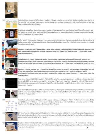 941. Redundant cloud storage with a friend and a Raspberry Pi Do you enjoy the many bene ts of cloud services but do you also like to
full control of your own data? Maybe you are worried about privacy or maybe you just want a little more exibility. In my case I wa
have…... Listed under: Other Projects
942. Smartphone Garage Door Opener I had an extra Raspberry Pi laying around from when I ordered two of them a few months ago.  
the rst one for a media center and it runs XBMC awlessly allowing me to watch downloaded movies on my television.  I pretty
much…... Listed under: GPS Based Projects
943. Co ee Table Pi The purpose of this project is to create a modern slimline version of an arcade cocktail cabinet. Also to do other ta
such as browse web or write emails with the use of a wireless keyboard and mouse. The 24 inch LCD screen mounted in…... Listed
Home Automation Projects
944. Raspberry Pi Playstation Mod I've always been a gamer so but was more a C64 person back in the day so we never really had a cons
a kid. I always loved popping around to friends and playing things such as Mario Kart as well as a host…... Listed under: Game -
Entertainment Projects
945. Port a Raspberry Pi Project: The eventual result of this instructable is, a portable (self powered) raspberry pi system to run
eld experiments. Part 1 Small inexpensive portable system that includes, Computer (RPI), Monitor with Audio speakers (Seconda
screen from refurbished Auto DVD player $29 including the DVD player to be…... Listed under: Interfacing(USB - RS232 - I2c -ISP) P
946. Raspberry Pi moving timelapse Step 1: Connect the Camera So to connect the camera is quite simple and there is a lot of help onli
o cial help video is here: https://www.raspberrypi.org/help/camera-module-set... but I found this to be more helpful
http://thepihut.com/blogs/raspberry-pi-tutorials/1... once installed and you have enabled the camera…... Listed under: Video - Cam
Imaging Projects
947. Read temperature with DS18B20 | Raspberry Pi 2 Hello! This is my rst instructable project, so it won't be as professional as other
are using DS18B20 temperature sensor to get the temperature of your room. Enjoy! Step 1: Supply You will need: The sensor itself
DS18B20 http://www.ebay.com/itm/Waterproof-Digital-Thermal... Resistor (I'm using 4,7k Ohm)…... Listed under: Temperature
Measurement Projects
948. Solar Powered Raspberry Pi Step 1: What You need A raspberry pi A solar panel (with built in charger controller or a Solar Charging
socket A usb car power adapter A battery and some wire Step 2: Connecting the Battery First o we need to connect the…... Liste
under: Solar energy projects
949. Model Railway Automation with Raspberry Pi. The popular and inexpensive Raspberry Pi1) tiny PC o ers some interesting I/O like
and GPIO. Because the I2C bus is a common and standard one, the idea to use it for Model Railway automation was born in 2013.
Together with Peter Giling, who lives…... Listed under: Other Projects
950. DIY Home Security and Automation with Raspberry Pi 2 In this instructable I will detail my methods for creating a fully custom Hom
Security and Automation System. This is a work in progress, and as I will be adding to it as I go. For now I will provide a breakdown
goals…... Listed under: Security - Safety Projects
951. Raspberry Pi, Internet Radio We have been aiming to do a mini hack for a while to bring some new life to an old radio and let us rad
favourite internet radio stations. Step 1: You Will Need... Depending on the radio you are going to install your…... Listed under: Ra
Projects, Wireless projects

 