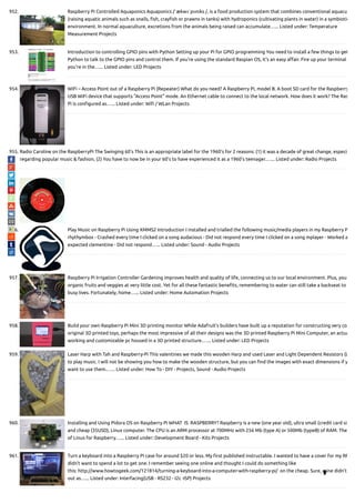 952. Raspberry Pi Controlled Aquaponics Aquaponics /ˈækwəˈpɒnɨks /, is a food production system that combines conventional aquacu
(raising aquatic animals such as snails, sh, cray sh or prawns in tanks) with hydroponics (cultivating plants in water) in a symbiotic
environment. In normal aquaculture, excretions from the animals being raised can accumulate…... Listed under: Temperature
Measurement Projects
953. Introduction to controlling GPIO pins with Python Setting up your Pi for GPIO programming You need to install a few things to get
Python to talk to the GPIO pins and control them. If you're using the standard Raspian OS, it's an easy a air. Fire up your terminal
you're in the…... Listed under: LED Projects
954. WiFi – Access Point out of a Raspberry Pi (Repeater) What do you need? A Raspberry Pi, model B. A boot SD card for the Raspberry
USB WiFi device that supports "Access Point" mode. An Ethernet cable to connect to the local network. How does it work? The Ras
Pi is con gured as…... Listed under: Wi / WLan Projects
955. Radio Caroline on the RaspberryPi The Swinging 60's This is an appropriate label for the 1960's for 2 reasons: (1) it was a decade of great change, especia
regarding popular music & fashion, (2) You have to now be in your 60's to have experienced it as a 1960's teenager.…... Listed under: Radio Projects
956. Play Music on Raspberry Pi Using XMMS2 Introduction I installed and trialled the following music/media players in my Raspberry P
rhythymbox - Crashed every time I clicked on a song audacious - Did not respond every time I clicked on a song mplayer - Worked a
expected clementine - Did not respond…... Listed under: Sound - Audio Projects
957. Raspberry Pi Irrigation Controller Gardening improves health and quality of life, connecting us to our local environment. Plus, you
organic fruits and veggies at very little cost. Yet for all these fantastic bene ts, remembering to water can still take a backseat to
busy lives. Fortunately, home…... Listed under: Home Automation Projects
958. Build your own Raspberry Pi Mini 3D printing monitor While Adafruit’s builders have built up a reputation for constructing very co
original 3D printed toys, perhaps the most impressive of all their designs was the 3D printed Raspberry Pi Mini Computer, an actua
working and customizable pc housed in a 3D printed structure.…... Listed under: LED Projects
959. Laser Harp with Tah and Raspberry-Pi This valentines we made this wooden Harp and used Laser and Light Dependent Resistors (L
to play music. I will not be showing you how to make the wooden structure, but you can nd the images with exact dimensions if y
want to use them.…... Listed under: How To - DIY - Projects, Sound - Audio Projects
960. Installing and Using Pidora OS on Raspberry Pi WHAT  IS  RASPBERRY? Raspberry is a new (one year old), ultra small (credit card siz
and cheap (35USD), Linux computer. The CPU is an ARM processor at 700MHz with 256 Mb (type A) or 500Mb (typeB) of RAM. The
of Linux for Raspberry…... Listed under: Development Board - Kits Projects
961. Turn a keyboard into a Raspberry Pi case for around $20 or less. My rst published instructable. I wanted to have a cover for my RP
didn't want to spend a lot to get one. I remember seeing one online and thought I could do something like
this: http://www.howtogeek.com/121814/turning-a-keyboard-into-a-computer-with-raspberry-pi/  on the cheap. Sure, mine didn't
out as…... Listed under: Interfacing(USB - RS232 - I2c -ISP) Projects

 
