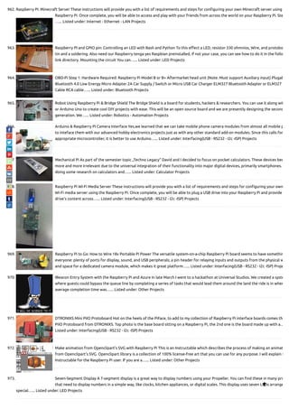 962. Raspberry Pi: Minecraft Server These instructions will provide you with a list of requirements and steps for con guring your own Minecraft server using
Raspberry Pi. Once complete, you will be able to access and play with your friends from across the world on your Raspberry Pi. Ste
…... Listed under: Internet - Ethernet - LAN Projects
963. Raspberry PI and GPIO pin: Controlling an LED with Bash and Python To this e ect a LED, resistor 330 ohmnios, Wire, and protobo
tin and a soldering. Also need our Raspberry tenga yes Raspbian preinstalled, if not your case, you can see how to do it in the follo
link directory. Mounting the circuit You can…... Listed under: LED Projects
964. OBD-Pi Step 1: Hardware Required: Raspberry Pi Model B or B+ Aftermarket head unit (Note: Must support Auxiliary input) Plugab
Bluetooth 4.0 Low Energy Micro Adapter 2A Car Supply / Switch or Micro USB Car Charger ELM327 Bluetooth Adapter or ELM327
Cable RCA cable…... Listed under: Bluetooth Projects
965. Robot Using Raspberry Pi & Bridge Shield The Bridge Shield is a board for students, hackers & researchers. You can use it along wit
or Arduino Uno to create cool DIY projects with ease. This will be an open source board and we are presently designing the second
generation. We…... Listed under: Robotics - Automation Projects
966. Arduino & Raspberry Pi Camera Interface Yes,we learned that we can take mobile phone camera modules from almost all mobile p
to inteface them with our advanced hobby electronics projects just as with any other standard add-on modules. Since this calls for
appropriate microcontroller, it is better to use Arduino…... Listed under: Interfacing(USB - RS232 - I2c -ISP) Projects
967. Mechanical Pi As part of the semester topic „Techno Legacy“ David and I decided to focus on pocket calculators. These devices bec
more and more irrelevant due to the universal integration of their functionality into major digital devices, primarily smartphones.
doing some research on calculators and…... Listed under: Calculator Projects
968. Raspberry Pi Wi-Fi Media Server These instructions will provide you with a list of requirements and steps for con guring your own
Wi-Fi media server using the Raspberry Pi. Once complete, you will be able to plug a USB drive into your Raspberry Pi and provide
drive's content across…... Listed under: Interfacing(USB - RS232 - I2c -ISP) Projects
969. Raspberry Pi to Go: How to Wire 18v Portable Pi Power The versatile system-on-a-chip Raspberry Pi board seems to have somethin
everyone: plenty of ports for display, sound, and USB peripherals; a pin header for relaying inputs and outputs from the physical w
and space for a dedicated camera module, which makes it great platform…... Listed under: Interfacing(USB - RS232 - I2c -ISP) Proje
970. IBeacon Entry System with the Raspberry Pi and Azure In late March I went to a hackathon at Universal Studios. We created a syste
where guests could bypass the queue line by completing a series of tasks that would lead them around the land the ride is in wher
average completion time was…... Listed under: Other Projects
971. DTRONIXS Mini PiIO Protoboard Hot on the heels of the PiFace, to add to my collection of Raspberry Pi interface boards comes th
PiIO Protoboard from DTRONIXS. Top photo is the base board sitting on a Raspberry Pi, the 2nd one is the board made up with a…
Listed under: Interfacing(USB - RS232 - I2c -ISP) Projects
972. Make animation from Openclipart’s SVG with Raspberry Pi This is an Instructable which describes the process of making an animat
from Openclipart's SVG. Openclipart library is a collection of 100% license-free art that you can use for any purpose. I will explain t
Instructable for the Raspberry Pi user. If you are a…... Listed under: Other Projects
973. Seven-Segment Display A 7-segment display is a great way to display numbers using your Propeller. You can nd these in many pro
that need to display numbers in a simple way, like clocks, kitchen appliances, or digital scales. This display uses seven LEDs arrange
special…... Listed under: LED Projects

 