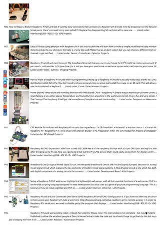 986. How to Repair a Broken Raspberry Pi SD Card Slot It's pretty easy to break the SD card slot on a Raspberry Pi (I broke mine by dropping it on the SD card)
break yours, there's no need to cry over spilled Pi. Replace the disappointing SD card slot with a new one.…... Listed under:
Interfacing(USB - RS232 - I2c -ISP) Projects
987. Easy DIY baby crying detector with Raspberry Pi In this instructable we will learn how to make a simple yet e ective baby monitor
detects and alerts you whenever the baby is crying. We used Philips Hue as an alert system but you can choose a di erent item or
channel to get noti ed.…... Listed under: Sensor - Transducer - Detector Projects
988. Raspberry Pi world web cam Concept: The broadband Internet that you use in your house for 24*7 might be costing you around $9
per month , add another $150 (one time ) to it and you have your own home surveillance system which will monitor your home 24*
Listed under: Video - Camera - Imaging Projects
989. How to make a Raspberry Pi Arcade with no programming Setting up a Raspberry Pi arcade is actually really easy, thanks to a Linux
distribution called RetroPie. You don't need to do any programming or setup, just install the image on an SD card. This will allow yo
use the arcade with a keyboard…... Listed under: Game - Entertainment Projects
990. Home (Room) Temprature and Humidity Monitor with Web Based Chart – Raspberry Pi Simple way to monitor your, Home ,room, g
small factory or any other places Temperature and Humidity from anywhere in the world via internet. It very fun and very simple. S
The Concept The Raspberry Pi will get the Home(Room) Temperature and the Humidity…... Listed under: Temperature Measureme
Projects
991. GPS Module for Arduino and Raspberry Pi Introduction Ingredients: 1 x GPS module 1 x Antenna 1 x Arduino Uno or 1 x Starter Kit
Raspberry Pi + Raspberry Pi 1 x Two small wires (Red an Black) 1 x PC Preparation Time: The GPS module for Arduino and Raspbery
Listed under: GPS Based Projects
992. Raspberry Pi GPIO Expansion Cable from a Used IDE Cable Rev B of the raspberry Pi ships with a 26 pin GPIO port and my rst dile
after bringing up my Pi was, how was I going to break out the PI’s GPIO pins so that I could easily access them for design work? I….
Listed under: Interfacing(USB - RS232 - I2c -ISP) Projects
993. Breadboard One | A typical Mixed Signal Circuit. We designed Breadboard One as the rst BitScope Ed project because it's a simpl
mixed signal circuit which explains the key elements of modern mixed signal systems. A Mixed Signal Circuit is one which has both
and digital components. In analog circuits the currents…... Listed under: Development Board - Kits Projects
994. Setup a Raspberry Pi PHP web server Lighttpd is a lightweight web server, with all the essential functions of a web server, PHP is a
server-side scripting language designed for web development but also used as a general-purpose programming language. This is a
tutorial on how to install Lighttpd and PHP on…... Listed under: Internet - Ethernet - LAN Projects
995. Raspberry Pi and Arduino Connected Over Serial GPIO Raspberry Pi Serial GPIO Con guration 0. if you have not seen my article on
remote access your Raspberry Pi, take a look here: http://blog.oscarliang.net/setup-raspberry-pi-for-remote-access/ 1. In order to
Raspberry Pi’s serial port, we need to disable getty (the program that displays…... Listed under: Interfacing(USB - RS232 - I2c -ISP)
Projects
996. Raspberry Pi based wall avoiding robot – FabLab NerveCentre Please note: This instructable is not complete - but may be helpful
Published to allow the excellent people at Derry's NerveCentre to take the code out to schools I hope to get back to this but my cu
job is keeping me from it for…... Listed under: Robotics - Automation Projects

 