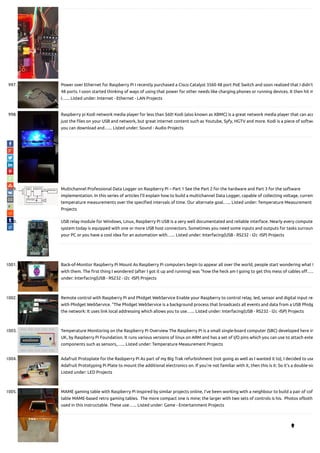997. Power over Ethernet for Raspberry Pi I recently purchased a Cisco Catalyst 3560 48 port PoE Switch and soon realized that I didn't
48 ports. I soon started thinking of ways of using that power for other needs like charging phones or running devices. It then hit m
I…... Listed under: Internet - Ethernet - LAN Projects
998. Raspberry pi Kodi network media player for less than $60! Kodi (also known as XBMC) is a great network media player that can acc
just the les on your USB and network, but great internet content such as Youtube, Syfy, HGTV and more. Kodi is a piece of softwa
you can download and…... Listed under: Sound - Audio Projects
999. Multichannel Professional Data Logger on Raspberry Pi – Part 1 See the Part 2 for the hardware and Part 3 for the software
implementation. In this series of articles I'll explain how to build a multichannel Data Logger, capable of collecting voltage, current
temperature measurements over the speci ed intervals of time. Our alternate goal…... Listed under: Temperature Measurement
Projects
1000. USB relay module for Windows, Linux, Raspberry Pi USB is a very well documentated and reliable interface. Nearly every compute
system today is equipped with one or more USB host connectors. Sometimes you need some inputs and outputs for tasks surroun
your PC or you have a cool idea for an automation with…... Listed under: Interfacing(USB - RS232 - I2c -ISP) Projects
1001. Back-of-Monitor Raspberry Pi Mount As Raspberry Pi computers begin to appear all over the world, people start wondering what t
with them. The rst thing I wondered (after I got it up and running) was "how the heck am I going to get this mess of cables o …..
under: Interfacing(USB - RS232 - I2c -ISP) Projects
1002. Remote control with Raspberry Pi and Phidget WebService Enable your Raspberry to control relay, led, sensor and digital input rem
with Phidget WebService. "The Phidget WebService is a background process that broadcasts all events and data from a USB Phidg
the network: It uses link local addressing which allows you to use…... Listed under: Interfacing(USB - RS232 - I2c -ISP) Projects
1003. Temperature Monitoring on the Raspberry Pi Overview The Raspberry Pi is a small single-board computer (SBC) developed here in
UK, by Raspberry Pi Foundation. It runs various versions of linux on ARM and has a set of I/O pins which you can use to attach exte
components such as sensors,…... Listed under: Temperature Measurement Projects
1004. Adafruit Protoplate for the Rasbperry Pi As part of my Big Trak refurbishment (not going as well as I wanted it to), I decided to use
Adafruit Prototyping Pi Plate to mount the additional electronics on. If you’re not familiar with it, then this is it: So it’s a double-sid
Listed under: LED Projects
1005. MAME gaming table with Raspberry Pi Inspired by similar projects online, I've been working with a neighbour to build a pair of co
table MAME-based retro gaming tables.  The more compact one is mine; the larger with two sets of controls is his.  Photos ofboth
used in this instructable. These use…... Listed under: Game - Entertainment Projects

 