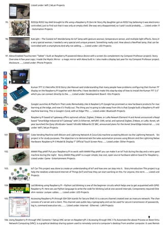 Listed under: Wi / WLan Projects
95. R2D2pi R2D2 toy shell brought to life using a Raspberry Pi Zero W. Story My daughter got an R2D2 toy believing it was electronica
controlled, just to nd out that it was only an empty shell. She was very disappointed, so I said I could probably…... Listed under: R
- Automation Projects
96. KatLight – The Coolest IoT Wonderlamp An IoT lamp with gesture seonsor, temperature sensor, and multiple light e ects. Story In
a very special woman, I needed a very special and unique present. Something really cool. How about a NeoPixel lamp, that can be
controlled with a smartphone.And why not adding…... Listed under: LED Projects
97. Alexa-Enabled Touchscreen “Tablet” I built an Raspberry Pi-powered Alexa device with a screen (to complement my Compost Professor project). Story
Overview A few years ago, I made the Mystic Mirror - a magic mirror with Alexa built in. I also made a display last year for my Compost Professor project.
disclosure…... Listed under: Phone Projects
98. Kuman TFT 3.5 RetroPie 2018 Story Like Manuel said Understanding that many people have problems con guring their Kuman TFT
display on the Raspberry Pi together with RetroPie, I have decided to make this step-by-step of how to install the Kuman TFT 3.5"
which you can connect directly to the…... Listed under: Development Board - Kits Projects
99. Google Launches AI Platform That Looks Remarkably Like A Raspberry Pi Google has promised us new hardware products for mac
learning at the edge, and now it’s nally out. The thing you’re going to take away from this is that Google built a Raspberry Pi with
machine learning. This is Google’s Coral, with an Edge TPU…... Listed under: Bluetooth Projects
100. Raspberry Pi based IoT gateway o ers optional cellular, Zigbee, Z-Wave, or LoRa Newark Element14 and Avnet announced a Raspb
based “SmartEdge Industrial IoT Gateway” with 2x Ethernet, WiFi/BT, CAN, serial, and optional Zigbee, Z-Wave, or LoRa. Avnet, wh
year launched the Zynq UltraScale+ based ‘Ultra96 96Boards CE SBC, announced plans for the Avnet SmartEdge Industrial…... List
under: Wi / WLan Projects
101. Coke Vending Machine with Bitcoin and Lightning Network A Coca-Cola machine accepting Bitcoin via the Lightning Network.   Sto
project is for study purposes. The objective is to demonstrate the sales automation process using Bitcoin and the Lightning Netwo
Hardware: Raspberry Pi 3 Model B; Display 7" O cial Touch Screen Para…... Listed under: Other Projects
102. ANAVI Play pHAT Put your Raspberry Pi to work: with ANAVI Play pHAT you can make it an IoT hub during the day and a retro gami
machine during the night!   Story ANAVI Play pHAT is a super simple, low cost, open source hardware add-on board for Raspberry…
Listed under: Game - Entertainment Projects
103. IoT Car This project was done to create an understanding of IoT and how one can step into it.   Story Introduction This project is go
help the newbies understand Internet of Things (IoT) and how they can start working on this. For anyone, this term…... Listed unde
Projects
104. Led Blinking using Raspberry Pi – Python Led blinking is one of the beginner circuits which helps one to get acquainted with GPIO
Raspberry Pi. Here we use Python language to write the code for blinking Led at one second intervals. Components required One
ohm resistor Jumper cables…... Listed under: LED Projects
105. Accessing Raspberry Pi through SSH SSH stands for Secure Shell. It is a secure channel created over an insecure network. The chan
consists of a server and a client. This channel uses public key cryptography and can be used for secure transmission of passwords,
log in, command execution etc..…... Listed under: Internet - Ethernet - LAN Projects
106. Using Raspberry Pi through VNC Contents 1 Setup VNC server on RaspberryPi 2 Accessing through VNC 3 To Automate the above Process on Boot Virtu
Network Computing (VNC), is a graphical desktop sharing system used to remotely control a computer’s desktop from another computer. It uses Remote

 