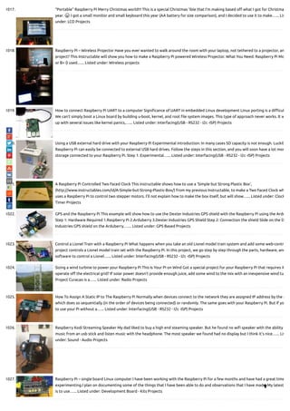 1017. “Portable” Raspberry Pi Merry Christmas world!!! This is a special Christmas 'ible that I'm making based o what I got for Christma
year. 😀 I got a small monitor and small keyboard this year (AA battery for size comparison), and I decided to use it to make…... Lis
under: LCD Projects
1018. Raspberry Pi – Wireless Projector Have you ever wanted to walk around the room with your laptop, not tethered to a projector, an
project? This Instructable will show you how to make a Raspberry Pi powered Wireless Projector. What You Need: Raspberry Pi Mo
or B+ (I used…... Listed under: Wireless projects
1019. How to connect Raspberry Pi UART to a computer Signi cance of UART in embedded Linux development Linux porting is a di cul
We can’t simply boot a Linux board by building u-boot, kernel, and root le system images. This type of approach never works. It w
up with several issues like kernel panics,…... Listed under: Interfacing(USB - RS232 - I2c -ISP) Projects
1020. Using a USB external hard drive with your Raspberry Pi Experimental introduction: In many cases SD capacity is not enough. Luckily
Raspberry Pi can easily be connected to external USB hard drives. Follow the steps in this section, and you will soon have a lot mor
storage connected to your Raspberry Pi. Step 1: Experimental…... Listed under: Interfacing(USB - RS232 - I2c -ISP) Projects
1021. A Raspberry Pi Controlled Two Faced Clock This instructable shows how to use a 'Simple but Strong Plastic Box',
(http://www.instructables.com/id/A-Simple-but-Strong-Plastic-Box/) from my previous Instructable, to make a Two Faced Clock wh
uses a Raspberry Pi to control two stepper motors. I'll not explain how to make the box itself, but will show…... Listed under: Clock
Timer Projects
1022. GPS and the Raspberry Pi This example will show how to use the Dexter Industries GPS shield with the Raspberry Pi using the Ardu
Step 1: Hardware Required 1.Raspberry Pi 2.Arduberry 3.Dexter Industries GPS Shield Step 2: Connection the shield Slide on the D
Industries GPS shield on the Arduberry.…... Listed under: GPS Based Projects
1023. Control a Lionel Train with a Raspberry Pi What happens when you take an old Lionel model train system and add some web-contr
project controls a Lionel model train set with the Raspberry Pi. In this project, we go step by step through the parts, hardware, and
software to control a Lionel…... Listed under: Interfacing(USB - RS232 - I2c -ISP) Projects
1024. Sizing a wind turbine to power your Raspberry Pi This Is Your Pi on Wind Got a special project for your Raspberry Pi that requires it
operate o the electrical grid? If solar power doesn't provide enough juice, add some wind to the mix with an inexpensive wind tu
Project Curacao is a…... Listed under: Radio Projects
1025. How To Assign A Static IP to The Raspberry Pi Normally when devices connect to the network they are assigned IP address by the r
which does so sequentially (in the order of devices being connected) or randomly. The same goes with your Raspberry Pi. But if yo
to use your Pi without a…... Listed under: Interfacing(USB - RS232 - I2c -ISP) Projects
1026. Raspberry Kodi Streaming Speaker My dad liked to buy a high end steaming speaker. But he found no wi speaker with the ability
music from an usb stick and listen music with the headphone. The most speaker we found had no display but I think it's nice…... Lis
under: Sound - Audio Projects
1027. Raspberry Pi – single board Linux computer I have been working with the Raspberry Pi for a few months and have had a great time
experimenting.I plan on documenting some of the things that I have been able to do and observations that I have made. My latest
is to use…... Listed under: Development Board - Kits Projects

 