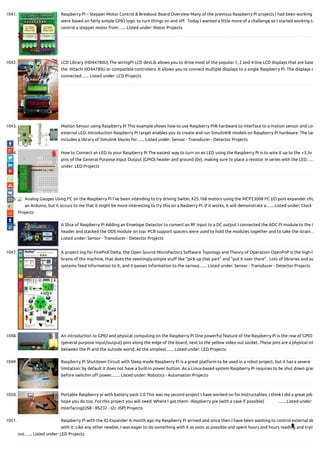 1041. Raspberry Pi – Stepper Motor Control & Breakout Board Overview Many of the previous Raspberry Pi projects I had been working
were based on fairly simple GPIO logic to turn things on and o .  Today I wanted a little more of a challenge so I started working to
control a stepper motor from…... Listed under: Motor Projects
1042. LCD Library (HD44780U) The wiringPi LCD devLib allows you to drive most of the popular 1, 2 and 4-line LCD displays that are base
the  Hitachi HD44780U or compatible controllers. It allows you to connect multiple displays to a single Raspberry Pi. The displays c
connected…... Listed under: LCD Projects
1043. Motion Sensor using Raspberry Pi This example shows how to use Raspberry Pi® hardware to interface to a motion sensor and con
external LED. Introduction Raspberry Pi target enables you to create and run Simulink® models on Raspberry Pi hardware. The tar
includes a library of Simulink blocks for…... Listed under: Sensor - Transducer - Detector Projects
1044. How to Connect an LED to your Raspberry Pi The easiest way to turn on an LED using the Raspberry Pi is to wire it up to the +3.3v
pins of the General Purpose Input Output (GPIO) header and ground (0v), making sure to place a resistor in series with the LED…..
under: LED Projects
1045. Analog Gauges Using I²C on the Raspberry Pi I’ve been intending to try driving Switec X25.168 motors using the MCP23008 I²C I/O port expander chip
an Arduino, but it occurs to me that it might be more interesting to try this on a Rasberry Pi. If it works, it will demonstrate a…... Listed under: Clock -
Projects
1046. A Slice of Raspberry Pi Adding an Envelope Detector to convert an RF input to a DC output I connected the ADC Pi module to the G
header and stacked the DDS module on top. PCB support spacers were used to hold the modules together and to take the strain…
Listed under: Sensor - Transducer - Detector Projects
1047. A project log for FirePick Delta, the Open Source MicroFactory Software Topology and Theory of Operation OpenPnP is the high-l
brains of the machine, that does the seemingly-simple stu like "pick up that part" and "put it over there".  Lots of libraries and su
systems feed information to it, and it passes information to the various…... Listed under: Sensor - Transducer - Detector Projects
1048. An introduction to GPIO and physical computing on the Raspberry Pi One powerful feature of the Raspberry Pi is the row of GPIO
(general purpose input/output) pins along the edge of the board, next to the yellow video out socket. These pins are a physical int
between the Pi and the outside world. At the simplest…... Listed under: LED Projects
1049. Raspberry Pi Shutdown Circuit with Sleep mode Raspberry Pi is a great platform to be used in a robot project, but it has a severe
limitation: by default it does not have a built-in power button. As a Linux-based system Raspberry Pi requires to be shut down grac
before switchin o power.…... Listed under: Robotics - Automation Projects
1050. Portable Raspberry pi with battery pack 2.0 This was my second project I have worked on for Instructables. I think I did a great job
hope you do too. For this project you will need: Where I got them: -Raspberry pie (with a case if possible)              …... Listed under:
Interfacing(USB - RS232 - I2c -ISP) Projects
1051. Raspberry Pi with the IO Expander A month ago my Raspberry Pi arrived and since then I have been wanting to control external de
with it. Like any other newbie, I was eager to do something with it as soon as possible and spent hours and hours reading and tryin
out…... Listed under: LED Projects

 