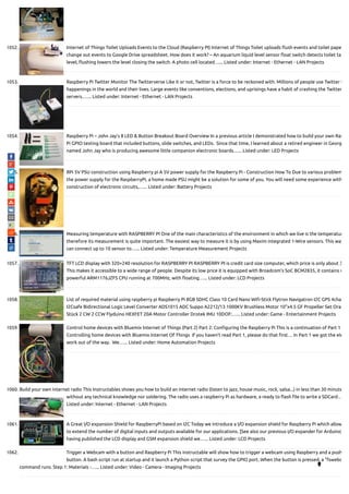1052. Internet of Things Toilet Uploads Events to the Cloud (Raspberry PI) Internet of Things Toilet uploads ush events and toilet pape
change out events to Google Drive spreadsheet. How does it work? – An aquarium liquid level sensor oat switch detects toilet ta
level; ushing lowers the level closing the switch. A photo cell located…... Listed under: Internet - Ethernet - LAN Projects
1053. Raspberry Pi Twitter Monitor The Twitterverse Like it or not, Twitter is a force to be reckoned with. Millions of people use Twitter t
happenings in the world and their lives. Large events like conventions, elections, and uprisings have a habit of crashing the Twitter
servers.…... Listed under: Internet - Ethernet - LAN Projects
1054. Raspberry Pi – John Jay’s 8 LED & Button Breakout Board Overview In a previous article I demonstrated how to build your own Ras
Pi GPIO testing board that included buttons, slide switches, and LEDs.  Since that time, I learned about a retired engineer in Georg
named John Jay who is producing awesome little companion electronic boards…... Listed under: LED Projects
1055. RPi 5V PSU construction using Raspberry pi A 5V power supply for the Raspberry Pi - Construction How To Due to various problem
the power supply for the RaspberryPi, a home made PSU might be a solution for some of you. You will need some experience with
construction of electronic circuits,…... Listed under: Battery Projects
1056. Measuring temperature with RASPBERRY PI One of the main characteristics of the environment in which we live is the temperatur
therefore its measurement is quite important. The easiest way to measure it is by using Maxim integrated 1-Wire sensors. This way
can connect up to 10 sensor to…... Listed under: Temperature Measurement Projects
1057. TFT LCD display with 320×240 resolution for RASPBERRY PI RASPBERRY PI is credit card size computer, which price is only about 3
This makes it accessible to a wide range of people. Despite its low price it is equipped with Broadcom's SoC BCM2835, it contains v
powerful ARM1176JZFS CPU running at 700MHz, with oating…... Listed under: LCD Projects
1058. List of required material using raspberry pi Raspberry Pi 8GB SDHC Class 10 Card Nano Wi -Stick Flytron Navigatron I2C GPS 4cha
I2Csafe Bidirectional Logic Level Converter ADS1015 ADC Suppo A2212/13 1000KV Brushless Motor 10"x4.5 GF Propeller Set Oran
Stück 2 CW 2 CCW Flyduino HEXFET 20A Motor Controller Drotek IMU 10DOF:…... Listed under: Game - Entertainment Projects
1059. Control home devices with Bluemix Internet of Things (Part 2) Part 2: Con guring the Raspberry Pi This is a continuation of Part 1
Controlling home devices with Bluemix Internet Of Things  If you haven’t read Part 1, please do that rst… In Part 1 we got the ele
work out of the way.  We…... Listed under: Home Automation Projects
1060. Build your own internet radio This Instructables shows you how to build an internet radio (listen to jazz, house music, rock, salsa...) in less than 30 minute
without any technical knowledge nor soldering. The radio uses a raspberry Pi as hardware, a ready to ash le to write a SDCard…
Listed under: Internet - Ethernet - LAN Projects
1061. A Great I/O expansion Shield for RaspberryPi based on I2C Today we introduce a I/O expansion shield for Raspberry Pi which allow
to extend the number of digital inputs and outputs available for our applications. [See also our previous I/O expander for Arduino]
having published the LCD display and GSM expansion shield we…... Listed under: LCD Projects
1062. Trigger a Webcam with a button and Raspberry Pi This instructable will show how to trigger a webcam using Raspberry and a push
button. A bash script run at startup and it launch a Python script that survey the GPIO port. When the button is pressed, a "fswebc
command runs. Step 1: Materials -…... Listed under: Video - Camera - Imaging Projects 
 