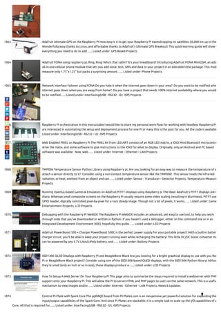 1063. Adafruit Ultimate GPS on the Raspberry Pi How easy is it to get your Raspberry Pi eavesdropping on satellites 20,000 km up in the
Wonderfully easy thanks to Linux, and a ordable thanks to Adafruit's Ultimate GPS Breakout! This quick learning guide will show y
everything you need to do to add…... Listed under: GPS Based Projects
1064. Adafruit FONA using raspberry pi, Ring, Ring! Who's that callin'? It's your breadboard! Introducing Adafruit FONA MiniGSM, an ado
all-in-one cellular phone module that lets you add voice, text, SMS and data to your project in an adorable little package. This mod
measure only 1.75"x1.25" but packs a surprising amount…... Listed under: Phone Projects
1065. Network Interface Failover using FONA Do you hate it when the internet goes down in your area?  Do you want to be noti ed whe
internet goes down when you are away from home?  Do you have a project that needs 100% internet availability where you would
to be noti ed…... Listed under: Interfacing(USB - RS232 - I2c -ISP) Projects
1066. Raspberry Pi orchestration In this Instructable I would like to share my personal work- ow for working with headless Raspberry Pi
are interested in automating the setup and deployment process for one Pi or many this is the post for you. All the code is available
Listed under: Interfacing(USB - RS232 - I2c -ISP) Projects
1067. Web Enabled PIXEL on Raspberry Pi The PIXEL kit from LED:ART consists of an RGB LED matrix, a IOIO Mint Bluetooth microcontro
drive the matix, and some software to give instructions to the IOIO for what to display. Originally, only an Android and PC based
software was available.  Now, web…... Listed under: Internet - Ethernet - LAN Projects
1068. TMP006 Temperature Sensor Python Library using Raspberry pi, Are you looking for an easy way to measure the temperature of s
attach a sensor directly to it?  Consider using a non-contact temperature sensor like the TMP006!  This sensor reads the infra-red
radiation, or heat, emitted from an object and can…... Listed under: Sensor - Transducer - Detector Projects, Temperature Measure
Projects
1069. Running OpenGL-based Games & Emulators on Adafruit PiTFT Displays using Raspberry pi The Ideal: Adafruit’s PiTFT displays are r
sharp. Whereas small composite screens on the Raspberry Pi usually require some video scaling (resulting in blurriness), PiTFT use
GPIO header, digitally controlled pixel-by-pixel for a rock steady image. Though not a lot of pixels, it works…... Listed under: Game
Entertainment Projects, LCD Projects
1070. Debugging with the Raspberry Pi WebIDE The Raspberry Pi WebIDE includes an advanced, yet easy to use tool, to help you work
through code that you've downloaded or written in Python. If you haven't used a debugger, either on the command line or in an
Integrated Development Environment (IDE), hopefully this guide…... Listed under: LED Projects
1071. Adafruit PowerBoost 500 + Charger PowerBoost 500C is the perfect power supply for your portable project! With a built-in batter
charger circuit, you'll be able to keep your project running even while recharging the battery! This little DC/DC boost converter mo
can be powered by any 3.7V LiIon/LiPoly battery, and…... Listed under: Battery Projects
1072. SSD1306 OLED Displays with Raspberry Pi and BeagleBone Black Are you looking for a bright graphical display to use with you Ras
Pi or BeagleBone Black project? Consider using one of the SSD1306-based OLED displays, with the SSD1306 Python library! Althou
they're small (only an inch or so in size), these displays produce a…... Listed under: LCD Projects
1073. How To Setup A Web Server On Your Raspberry Pi This page aims to summarise the steps required to install a webserver with PHP
support onto your Raspberry Pi. This will allow the Pi to server HTML and PHP pages to users on the same network. This is a usefu
mechanism to view images and/or…... Listed under: Internet - Ethernet - LAN Projects, News & Updates
1074. Control Pi-Plate with Spark Core The ppDAQC board from Pi-Plates.com is an inexpensive yet powerful solution for expanding the
input/output capabilities of the Spark Core. And since Pi-Plates are stackable, it is a simple task to scale up the I/O capabilities of a
Core. All that is required for…... Listed under: Interfacing(USB - RS232 - I2c -ISP) Projects

 