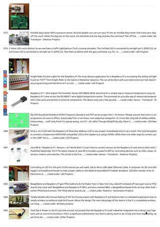 1075. Invisible dog trainer With a pressure sensor, led and speaker you can turn your Pi into an invisible dog trainer that trains your dog t
o the couch. When the dog sits on the couch, the led blinks and the dog receives the command “Get o the…... Listed under: Sen
Transducer - Detector Projects
1076. 3: More LEDs and a Button So we now have a tra c light/pelican (Tux!) crossing simulator. The 2nd Red LED is connected to wiringPi pin 3, (GPIO-22), an
2nd Green LED is connected to wiringPi pin 4, (GPIO-23). Test them as before with the gpio command, e.g. for i in…... Listed under: LED Projects
1077. Knight Rider & Cylon Lights for the Raspberry Pi The most obvious application for a Raspberry Pi is re-creating the sliding red light
found on “KITT” from Knight Rider or the Cylons in Battestar Galactica. This can all be done with pure electronics but that doesn’t
any programming and therefore isn’t as cool.…... Listed under: LED Projects
1078. Raspberry Pi 1- Wire Digital Thermometer Sensor (DS18B20) While searching for a simple way to measure temperature using my
Raspberry Pi I came across the DS18B20 1-wire digital temperature sensor. This promised an accurate way of measuring temperat
with a few wires and almost no external components. The device only cost a few pounds…... Listed under: Sensor - Transducer - De
Projects
1079. My GPS disciplined Rubidium OCXO Frequency Standard and NTP server project Part 1 he Doctor: People assume that time is a str
progression of cause to e ect, butactually from a non-linear, non-subjective viewpoint—it’s more like a big ball of wibbly wobbly…
timey-wimey… stu . Amy Pond: It’s spacey-wacey, isn’t it? —Dr. Who? Though delightfully silly, there is…... Listed under: GPS Base
Projects
1080. Drive a 16×2 LCD with the Raspberry Pi Overview Adding a LCD to any project immediately kicks it up a notch. This tutorial explain
to connect a inexpensive HDD44780 compatible LCD to the raspberry pi using 6 GPIOs. While there are other ways to connect usin
or the UART this is…... Listed under: LCD Projects
1081. Java ME 8 + Raspberry Pi + Sensors = IoT World (Part 1) Learn how to connect sensors to the Raspberry Pi and control them with Ja
Published September 2014 The latest release of Java ME 8 includes a powerful API for controlling devices such as LEDs, relays, LCD
sensors, motors, and switches. This article is the rst…... Listed under: Sensor - Transducer - Detector Projects
1082. Controlling an LED For this part of the tutorial you will need: Usb to Mirco USB cable. Ethernet Cable. A computer. An SD card (4GB
bigger). A breadboard Female to male jumper cables or the Adafruit Assembled Pi Cobbler Breakout. 330 Ohm resistor. A bit of
Electronics A…... Listed under: LED Projects
1083. BeagleBone and Raspberry Pi gain FPGA add-ons At the Maker Faire in New York City, ValentFX showed o two open source FPGA
boards that stack with BeagleBone and Raspberry Pi SBCs, and also unveiled BBot, a BeagleBone-based drink serving robot built w
earlier FPGA board version. The FPGA add-on boards use…... Listed under: Robotics - Automation Projects
1084. Totally Wireless Bird House Making of DIY bird house project with Raspberry Pi and Arduino Here is a detailed explanation how to
totally wireless surveillance style bird house. About the design The main advantage of this device is that it is completely wireless,
can hang…... Listed under: Wireless projects
1085. Tank Day 9: Power to the Pi Last time around, we proved that the Raspberry Pi could indeed be integrated into a Heng Long Tiger
tank, and so control its functions. That’s a signi cant achievement, but there’s plenty more to do. Firstly and most importantly, we
yet drive the…... Listed under: Other Projects

 