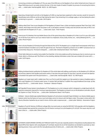 1086. Connecting an Arduino and Raspberry Pi The use case of the GPIO pins on the Raspberry Pi are rather limited and since I have an A
Mega 2560 lying around I can easily connect the two. In the next couple of weeks I’ll explain my process of connecting the Arduino
with…... Listed under: Interfacing(USB - RS232 - I2c -ISP) Projects
1087. Operating a Simple Switch and LED on the Raspberry Pi GPIO, as may have been explained in other tutorials, stands for General Pu
Input/Output and a GPIO pin can be set high (taking the value 1) by connecting it to a voltage supply, or set low (taking the value 0
connecting it to ground.…... Listed under: LED Projects
1088. Adding a Real Clock Time to your Raspberry PI The Raspberry Pi doesn’t have  a little coin-battery-powered 'Real Time Clock'  (RTC
module, which keeps time even when the power is o , or the battery removed. To keep costs low and the size small, an RTC is not
included with the Raspberry Pi. If  your…... Listed under: Clock - Timer Projects
1089. Control your Pi’s Desktop from any Mobile Device One of the great things about a Raspberry Pi is that it can t in your shirt pocke
out of the box if you want to use it you need to hook it to a keyboard, mouse, bulky monitor, etc... nearly defeating the Pi's…... List
under: Phone Projects
1090. How to Access Raspberry Pi Directly through the Ethernet Port of PC The Raspberry pi is a single board minicomputer which has o
essential hardware included so as to meet the goal of low cost. The board is Raspberry pi board runs on ARM11 processor but is av
at extremely cheap price. The board is designed…... Listed under: Development Board - Kits Projects
1091. PiHub Hello! Welcome to another Instructable from NextFab. In this Instructable we will be showing you how to construct your ver
PiHub. What is a PiHub you ask? The PiHub is a free standing, desktop information center that uses a simple LCD screen and 5…...
under: LCD Projects
1092. Adding shutdown/restart pushbutton for Raspberry Pi This article deals with adding a push button on the Raspberry Pi’s GPIO pins
and writing a daemon that handles push button events. If we press the push button for less than 2 seconds, we want the daemon
to shutdown the system and if the push button is…... Listed under: Interfacing(USB - RS232 - I2c -ISP) Projects
1093. Raspberry pi 2 water alarm with t cobbler plus This is our rst try with the raspberry pi 2 We wanted to create an headless water a
Parts used: Raspberry Pi 2 Funduino water sensor 1k resistor Red Led Adafruit T-cobbler Plus Large breadboard (too large ;-p) Step
Setup of the PI 2…... Listed under: Sensor - Transducer - Detector Projects
1094. Self Signalled Process System Using Raspberry Pi The Raspberry pi is a mini computer which is designed in a single board with all t
essential components required for running an operating system. The Raspberry pi board runs on the Broadcom controller chip wh
SoC (System on Chip). This SoC has…... Listed under: Development Board - Kits Projects
1095. MrRobot – Ubuntu Mobile app enabled Robotics( Raspberry Pi and arduino involved) Project MrRobot is an Ubuntu Mobile app ena
Robotics which has the feature of voice, touch and shake control to interact with the Rapiro robot. This project is done within 28 h
Ubuntu Shenzhen Hackathon by our team E-minors. All the code is onpensourced…... Listed under: Robotics - Automation Projects
1096. Raspberry Pi and I2C devices of di erent voltage After my recent posts on using the MCP23017 I/O expander with the Raspberry
several people have queried the connection of an I2C device running at 5v to the Raspberry Pi’s 3v3 I/O. The reason why this is safe
case is that on…... Listed under: Other Projects
1097. AUTOMATIC DOOR OPENER CONTROLLED THROUGH SLACK The post was originally posted on http://www.visuality.pl/posts Nod
Based O ce Door Opener with using Raspberry Pi and Slack. Sesame At one of the hackathons we decided to automate our door
opening process. It was a pain to do this manually because lots of clients and…... Listed under: Other Projects

 