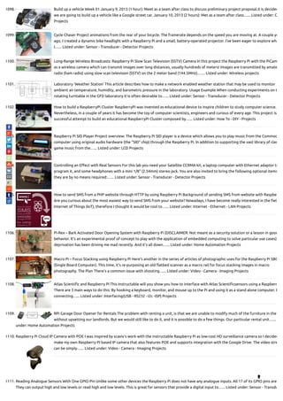 1098. Build up a vehicle Week 01 January 9, 2013 (1 hour): Meet as a team after class to discuss preliminary project proposal.it is decided
we are going to build up a vehicle like a Google street car. January 10, 2013 (2 hours): Met as a team after class…... Listed under: C
Projects
1099. Cycle Chaser Project animations from the rear of your bicycle. The framerate depends on the speed you are moving at. A couple ye
ago, I created a dynamic bike headlight with a Raspberry Pi and a small, battery-operated projector. I’ve been eager to explore wha
I…... Listed under: Sensor - Transducer - Detector Projects
1100. Long-Range Wireless Broadcasts: Raspberry Pi Slow Scan Television (SSTV) Camera In this project the Raspberry Pi with the PiCam
as a wireless camera which can transmit images over long distances, usually hundreds of meters! Images are transmitted by amate
radio (ham radio) using slow scan television (SSTV) on the 2 meter band (144.5MHz).…... Listed under: Wireless projects
1101. Laboratory ‘Weather Station’ This article describes how to make a network enabled weather station that may be used to monitor
ambient air temperature, humidity, and barometric pressure in the laboratory. Usage Example When conducting experiments on t
rotating turntable in the GFD laboratory it is often desirable to…... Listed under: Sensor - Transducer - Detector Projects
1102. How to build a RaspberryPi Cluster RaspberryPi was invented as educational device to inspire children to study computer science.
Nevertheless, in a couple of years it has become the toy of computer scientists, engineers and curious of every age. This project is
successful attempt to build an educational RaspberryPi Cluster composed by…... Listed under: How To - DIY - Projects
1103. Raspberry Pi SID Player Project overview: The Raspberry Pi SID player is a device which allows you to play music from the Commod
computer using original audio hardware (the "SID" chip) through the Raspberry Pi. In addition to supporting the vast library of clas
game music from the…... Listed under: LCD Projects
1104. Controlling an E ect with Real Sensors For this lab you need your Satellite CCRMA kit, a laptop computer with Ethernet adaptor to
program it, and some headphones with a mini 1/8" (2.54mm) stereo jack. You are also invited to bring the following optional items
they are by no means required:…... Listed under: Sensor - Transducer - Detector Projects
1105. How to send SMS from a PHP website through HTTP by using Raspberry Pi Background of sending SMS from website with Raspbe
Are you curious about the most easiest way to send SMS from your website? Nowadays, I have become really interested in the el
Internet of Things (IoT), therefore I thought it would be cool to…... Listed under: Internet - Ethernet - LAN Projects
1106. Pi-Rex – Bark Activated Door Opening System with Raspberry Pi (DISCLAIMER: Not meant as a security solution or a lesson in good
behavior. It’s an experimental proof of concept to play with the application of embedded computing to solve particular use cases)
deprivation has been driving me mad recently. And it’s all down…... Listed under: Home Automation Projects
1107. Macro Pi – Focus Stacking using Raspberry Pi Here’s another in the series of articles of photographic uses for the Raspberry Pi SBC
(Single Board Computer). This time, it’s re-purposing an old atbed scanner as a macro rail for focus stacking images in macro
photography. The Plan There’s a common issue with shooting…... Listed under: Video - Camera - Imaging Projects
1108. Atlas Scienti c and Raspberry Pi This Instructable will you show you how to interface with Atlas Scienti csensors using a Raspberr
There are 3 main ways to do this: By hooking a keyboard, monitor, and mouse up to the Pi and using it as a stand alone computer. B
connecting…... Listed under: Interfacing(USB - RS232 - I2c -ISP) Projects
1109. RPi Garage Door Opener for Rentals The problem with renting a unit, is that we are unable to modify much of the furniture in the
without upsetting our landlords. But we would still like to do it, and it is possible to do a few things. Our particular rental unit…...
under: Home Automation Projects
1110. Raspberry Pi Cloud IP Camera with POE I was inspired by scavix's work with the instructable Raspberry Pi as low-cost HD surveillance camera so I decided
make my own Raspberry PI based IP camera that also features POE and supports integration with the Google Drive. The video stre
can be simply…... Listed under: Video - Camera - Imaging Projects
1111. Reading Analogue Sensors With One GPIO Pin Unlike some other devices the Raspberry Pi does not have any analogue inputs. All 17 of its GPIO pins are
They can output high and low levels or read high and low levels. This is great for sensors that provide a digital input to…... Listed under: Sensor - Transdu

 